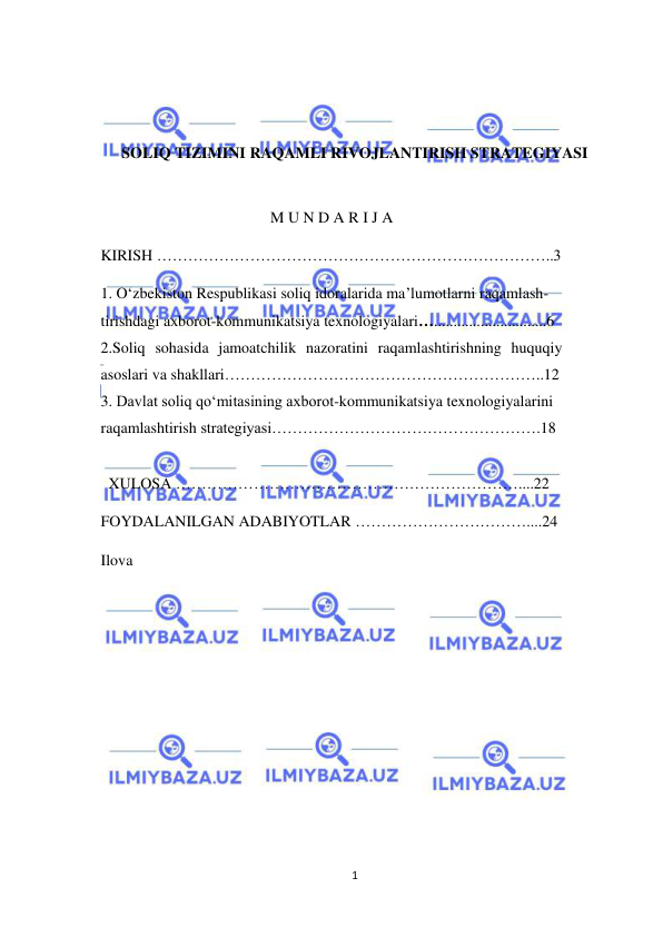  
1 
 
 
 
 
SOLIQ TIZIMINI RAQAMLI RIVOJLANTIRISH STRATEGIYASI 
 
M U N D A R I J A 
 
KIRISH …………………………………………………………………..3 
 
1. O‘zbekiston Respublikasi soliq idoralarida ma’lumotlarni raqamlash-
tirishdagi axborot-kommunikatsiya texnologiyalari….............................6 
2.Soliq sohasida jamoatchilik nazoratini raqamlashtirishning huquqiy 
asoslari va shakllari……………………………………………………..12 
3. Davlat soliq qo‘mitasining axborot-kommunikatsiya texnologiyalarini 
raqamlashtirish strategiyasi…………………………………………….18 
 
 
 
 
 
  XULOSA …………………………………………………………....22 
 
FOYDALANILGAN ADABIYOTLAR ……………………………....24 
Ilova 
 
 
 
 
 
 
 
 
 
