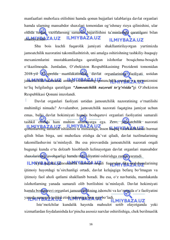  
16 
 
manfaatlari muhofaza etilishini hamda qonun hujjatlari talablariga davlat organlari 
hamda ularning mansabdor shaxslari tomonidan og‘ishmay rioya qilinishini, ular 
oldida turgan vazifalarning samarali bajarilishini ta’minlashga qaratilgani bilan 
ahamiyatlidir. 
Shu bois kuchli fuqarolik jamiyati shakllantirilayotgan yurtimizda 
jamoatchilik nazoratini takomillashtirish, uni amalga oshirishning tashkiliy-huquqiy 
mexanizmlarini 
mustahkamlashga 
qaratilgan 
islohotlar 
bosqichma-bosqich 
o‘tkazilmoqda. Jumladan, O‘zbekiston Respublikasining Prezidenti tomonidan 
2018-yil 12-aprelda mamlakatimizda davlat organlarining faoliyati ustidan 
jamoatchilik nazoratini amalga oshirishning qonunchilik asoslari va mexanizmini 
to‘liq belgilashga qaratilgan “Jamoatchilik nazorati to‘g‘risida”gi O‘zbekiston 
Respublikasi Qonuni imzolandi. 
Davlat organlari faoliyati ustidan jamoatchilik nazoratining o‘rnatilishi 
muhimligi nimada? Avvalambor, jamoatchilik nazorati faqatgina jamiyat uchun 
emas, balki davlat hokimiyati hamda boshqaruvi organlari faoliyatini samarali 
tashkil etishda ham muhim ahamiyatga ega. Zero, jamoatchilik nazorati 
qonunlarning samarali ishlashini ta’minlashga, inson huquq va erkinliklarini hurmat 
qilish bilan birga, uni muhofaza etishga da’vat qiladi, davlat tuzilmalarining 
takomillashuvini ta’minlaydi. Bu esa pirovardida jamoatchilik nazorati orqali 
bugungi kunda o‘ta dolzarb hisoblanib kelinayotgan davlat organlari mansabdor 
shaxslarining javobgarligi hamda mas’uliyatini oshirishga zamin yaratadi. 
Ayni paytda jamoatchilik nazorati orqali fuqarolar fikr-mulohazalarining 
ijtimoiy hayotdagi ta’sirchanligi ortadi, davlat kelajagiga befarq bo‘lmagan va 
ijtimoiy faol aholi qatlami shakllanib boradi. Bu esa, o‘z navbatida, mamlakatda 
islohotlarning yanada samarali olib borilishini ta’minlaydi. Davlat hokimiyati 
hamda boshqaruvi organlari jamoatchilikning ishonchi va ko‘magida o‘z faoliyatini 
yanada samarali tashkil etish imkoniga ham ega bo‘ladi. 
Iste’molchilar kundalik hayotda mahsulot sotib olayotganda yoki 
xizmatlardan foydalanishda ko‘pincha asossiz narxlar oshirilishiga, chek berilmaslik 
