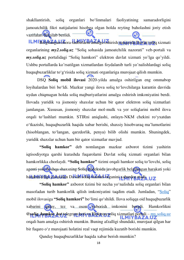  
18 
 
shakllantirish, 
soliq 
organlari 
bo‘linmalari 
faoliyatining 
samaradorligini 
jamoatchilik fikri natijalarini hisobga olgan holda reyting baholashni joriy etish 
vazifalari belgilab berildi. 
Belgilangan chora-tadbirlarni amalga oshirish natijasida Davlat soliq xizmati 
organlarining my2.soliq.uz “Soliq sohasida jamoatchilik nazorati” veb-portali va 
my.soliq.uz portalidagi “Soliq hamkori” elektron davlat xizmati yo’lga qo’yildi. 
Ushbu portallarda ko’rsatilgan xizmatlardan foydalanib turli yo’nalishlardagi soliq 
huquqbuzarliklar to‘g‘risida soliq xizmati organlariga murojaat qilish mumkin. 
DSQ Soliq mobil ilovasi 2020-yilda amalga oshirilgan eng ommabop 
loyihalardan biri bo‘ldi. Mazkur yangi ilova soliq to‘lovchilarga karantin davrida 
uydan chiqmagan holda soliq majburiyatlarini amalga oshirish imkoniyatini berdi. 
Ilovada yuridik va jismoniy shaxslar uchun bir qator elektron soliq xizmatlari 
jamlangan. Xususan, jismoniy shaxslar mol-mulk va yer soliqlarini mobil ilova 
orqali to‘lashlari mumkin. STIRni aniqlashi, onlayn-NKM chekini ro‘yxatdan 
o‘tkazishi, huquqbuzarlik haqida xabar berishi, shaxsiy hisobvaraq ma’lumotlarini 
(hisoblangan, to‘langan, qarzdorlik, penya) bilib olishi mumkin. Shuningdek, 
yuridik shaxslar uchun ham bir qator xizmatlar mavjud. 
“Soliq hamkor” deb nomlangan mazkur axborot tizimi yashirin 
iqtisodiyotga qarshi kurashda fuqarolarni Davlat soliq xizmati organlari bilan 
hamkorlikka chorlaydi. “Soliq hamkor” tizimi orqali hamkor soliq to‘lovchi, soliq 
agenti yoki boshqa shaxsning Soliq kodeksida javobgarlik belgilangan harakati yoki 
harakatsizligi yuzasidan Davlat soliq xizmati organini xabardor etadi. 
“Soliq hamkor” axborot tizimi bir necha yo‘nalishda soliq organlari bilan 
masofadan turib hamkorlik qilish imkoniyatini taqdim etadi. Jumladan, “Soliq” 
mobil ilovasiga “Soliq hamkori” bo‘limi qo‘shildi. Ilova soliqqa oid huquqbuzarlik 
xabarini 
qulay, 
tez 
va 
oson 
yuborish 
imkonini 
beradi. 
Hamkorlikni 
@soliq_hamkor_bot telegram boti va Elektron soliq xizmatlari portali – my.soliq.uz 
orqali ham amalga oshirish mumkin. Buning afzalligi shundaki, murojaat qilgan har 
bir fuqaro o‘z murojaati holatini real vaqt rejimida kuzatib borishi mumkin. 
Qanday huquqbuzarliklar haqida xabar berish mumkin? 
