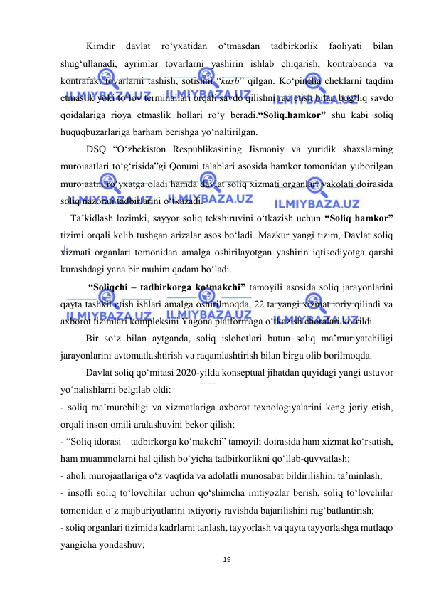  
19 
 
Kimdir 
davlat 
ro‘yxatidan 
o‘tmasdan 
tadbirkorlik 
faoliyati 
bilan 
shug‘ullanadi, ayrimlar tovarlarni yashirin ishlab chiqarish, kontrabanda va 
kontrafakt tovarlarni tashish, sotishni “kasb” qilgan. Ko‘pincha cheklarni taqdim 
etmaslik yoki to‘lov terminallari orqali savdo qilishni rad etish bilan bog‘liq savdo 
qoidalariga rioya etmaslik hollari ro‘y beradi.“Soliq.hamkor” shu kabi soliq 
huquqbuzarlariga barham berishga yo‘naltirilgan. 
DSQ “O‘zbekiston Respublikasining Jismoniy va yuridik shaxslarning 
murojaatlari to‘g‘risida”gi Qonuni talablari asosida hamkor tomonidan yuborilgan 
murojaatni ro‘yxatga oladi hamda davlat soliq xizmati organlari vakolati doirasida 
soliq nazorati tadbirlarini o‘tkazadi.  
    Ta’kidlash lozimki, sayyor soliq tekshiruvini o‘tkazish uchun “Soliq hamkor” 
tizimi orqali kelib tushgan arizalar asos bo‘ladi. Mazkur yangi tizim, Davlat soliq 
xizmati organlari tomonidan amalga oshirilayotgan yashirin iqtisodiyotga qarshi 
kurashdagi yana bir muhim qadam bo‘ladi. 
 “Soliqchi – tadbirkorga ko‘makchi” tamoyili asosida soliq jarayonlarini 
qayta tashkil etish ishlari amalga oshirilmoqda, 22 ta yangi xizmat joriy qilindi va 
axborot tizimlari kompleksini Yagona platformaga o‘tkazish choralari ko‘rildi. 
Bir so‘z bilan aytganda, soliq islohotlari butun soliq ma’muriyatchiligi 
jarayonlarini avtomatlashtirish va raqamlashtirish bilan birga olib borilmoqda.  
Davlat soliq qo‘mitasi 2020-yilda konseptual jihatdan quyidagi yangi ustuvor 
yo‘nalishlarni belgilab oldi: 
- soliq ma’murchiligi va xizmatlariga axborot texnologiyalarini keng joriy etish, 
orqali inson omili aralashuvini bekor qilish; 
- “Soliq idorasi – tadbirkorga ko‘makchi” tamoyili doirasida ham xizmat ko‘rsatish, 
ham muammolarni hal qilish bo‘yicha tadbirkorlikni qo‘llab-quvvatlash; 
- aholi murojaatlariga o‘z vaqtida va adolatli munosabat bildirilishini ta’minlash; 
- insofli soliq to‘lovchilar uchun qo‘shimcha imtiyozlar berish, soliq to‘lovchilar 
tomonidan o‘z majburiyatlarini ixtiyoriy ravishda bajarilishini rag‘batlantirish; 
- soliq organlari tizimida kadrlarni tanlash, tayyorlash va qayta tayyorlashga mutlaqo 
yangicha yondashuv; 
