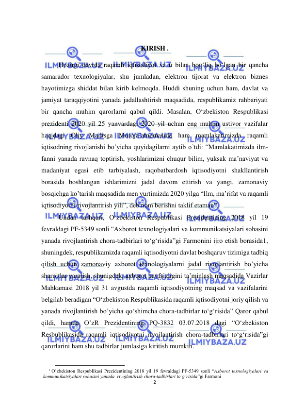  
2 
 
 
KIRISH . 
Hozirgi davrda raqamli iqtisodiyot va u bilan bog‘liq bo‘lgan bir qancha 
samarador texnologiyalar, shu jumladan, elektron tijorat va elektron biznes 
hayotimizga shiddat bilan kirib kelmoqda. Huddi shuning uchun ham, davlat va 
jamiyat taraqqiyotini yanada jadallashtirish maqsadida, respublikamiz rahbariyati 
bir qancha muhim qarorlarni qabul qildi. Masalan, O‘zbekiston Respublikasi 
prezidenti 2020 yil 25 yanvardagi 2020 yil uchun eng muhim ustivor vazifalar 
haqidagi Oliy Majlisga Muroja’atnomasida ham mamlakatimizda raqamli 
iqtisodning rivojlanishi bo’yicha quyidagilarni aytib o’tdi: “Mamlakatimizda ilm-
fanni yanada ravnaq toptirish, yoshlarimizni chuqur bilim, yuksak ma’naviyat va 
madaniyat egasi etib tarbiyalash, raqobatbardosh iqtisodiyotni shakllantirish 
borasida boshlangan ishlarimizni jadal davom ettirish va yangi, zamonaviy 
bosqichga ko’tarish maqsadida men yurtimizda 2020 yilga “Ilm, ma’rifat va raqamli 
iqtisodiyotni rivojlantirish yili”, deb nom berishni taklif etaman”. 
Undan tashqari, O‘zbekiston Respublikasi Prezidentining 2018 yil 19 
fevraldagi PF-5349 sonli “Axborot texnologiyalari va kommunikatsiyalari sohasini 
yanada rivojlantirish chora-tadbirlari to‘g‘risida”gi Farmonini ijro etish borasida1, 
shuningdek, respublikamizda raqamli iqtisodiyotni davlat boshqaruv tizimiga tadbiq 
qilish uchun zamonaviy axborot texnologiyalarni jadal rivojlantirish bo’yicha 
sharoitlar yaratish, shunigdek, axborot havfsizligini ta’minlash maqsadida Vazirlar 
Mahkamasi 2018 yil 31 avgustda raqamli iqtisodiyotning maqsad va vazifalarini 
belgilab beradigan “O‘zbekiston Respublikasida raqamli iqtisodiyotni joriy qilish va 
yanada rivojlantirish bo’yicha qo‘shimcha chora-tadbirlar to‘g‘risida” Qaror qabul 
qildi, hamda O’zR Prezidentining PQ-3832 03.07.2018 dagi “O‘zbekiston 
Resbublikasida raqamli iqtisodiyotni rivojlantirish chora-tadbirlari to‘g‘risida”gi 
qarorlarini ham shu tadbirlar jumlasiga kiritish mumkin. 
                                           
1 O’zbekiston Respublikasi Prezidentining 2018 yil 19 fevraldagi PF-5349 sonli “Axborot texnologiyalari va 
kommunikatsiyalari sohasini yanada  rivojlantirish chora-tadbirlari to’g’risida”gi Farmoni 
