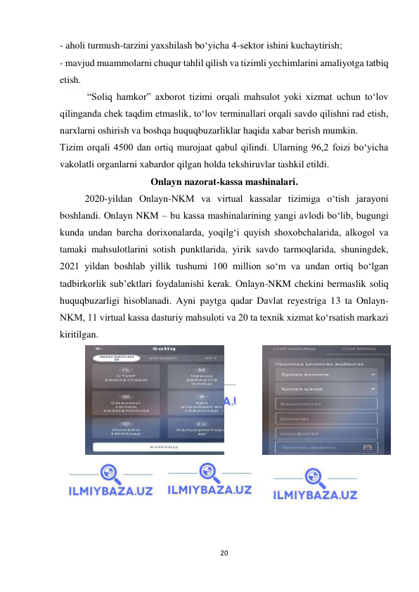  
20 
 
- aholi turmush-tarzini yaxshilash bo‘yicha 4-sektor ishini kuchaytirish; 
- mavjud muammolarni chuqur tahlil qilish va tizimli yechimlarini amaliyotga tatbiq 
etish. 
 “Soliq hamkor” axborot tizimi orqali mahsulot yoki xizmat uchun to‘lov 
qilinganda chek taqdim etmaslik, to‘lov terminallari orqali savdo qilishni rad etish, 
narxlarni oshirish va boshqa huquqbuzarliklar haqida xabar berish mumkin. 
Tizim orqali 4500 dan ortiq murojaat qabul qilindi. Ularning 96,2 foizi bo‘yicha 
vakolatli organlarni xabardor qilgan holda tekshiruvlar tashkil etildi. 
Onlayn nazorat-kassa mashinalari. 
2020-yildan Onlayn-NKM va virtual kassalar tizimiga o‘tish jarayoni 
boshlandi. Onlayn NKM – bu kassa mashinalarining yangi avlodi bo‘lib, bugungi 
kunda undan barcha dorixonalarda, yoqilg‘i quyish shoxobchalarida, alkogol va 
tamaki mahsulotlarini sotish punktlarida, yirik savdo tarmoqlarida, shuningdek, 
2021 yildan boshlab yillik tushumi 100 million so‘m va undan ortiq bo‘lgan 
tadbirkorlik sub’ektlari foydalanishi kerak. Onlayn-NKM chekini bermaslik soliq 
huquqbuzarligi hisoblanadi. Ayni paytga qadar Davlat reyestriga 13 ta Onlayn-
NKM, 11 virtual kassa dasturiy mahsuloti va 20 ta texnik xizmat ko‘rsatish markazi 
kiritilgan.  
 
 
