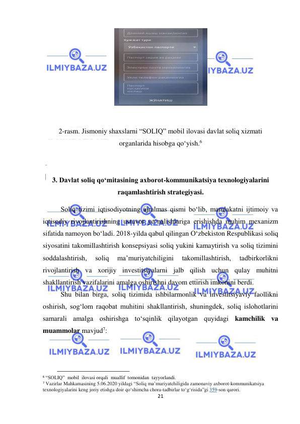  
21 
 
 
 
2-rasm. Jismoniy shaxslarni “SOLIQ” mobil ilovasi davlat soliq xizmati 
organlarida hisobga qo‘yish.6 
 
 
3. Davlat soliq qo‘mitasining axborot-kommunikatsiya texnologiyalarini 
raqamlashtirish strategiyasi. 
Soliq tizimi iqtisodiyotning ajralmas qismi bo‘lib, mamlakatni ijtimoiy va 
iqtisodiy rivojlantirishning ustuvor yo‘nalishlariga erishishda muhim mexanizm 
sifatida namoyon bo‘ladi. 2018-yilda qabul qilingan O‘zbekiston Respublikasi soliq 
siyosatini takomillashtirish konsepsiyasi soliq yukini kamaytirish va soliq tizimini 
soddalashtirish, 
soliq 
ma’muriyatchiligini 
takomillashtirish, 
tadbirkorlikni 
rivojlantirish va xorijiy investitsiyalarni jalb qilish uchun qulay muhitni 
shakllantirish vazifalarini amalga oshirishni davom ettirish imkonini berdi. 
Shu bilan birga, soliq tizimida ishbilarmonlik va investitsiyaviy faollikni 
oshirish, sog‘lom raqobat muhitini shakllantirish, shuningdek, soliq islohotlarini 
samarali amalga oshirishga to‘sqinlik qilayotgan quyidagi kamchilik va 
muammolar mavjud7:  
                                           
6 “SOLIQ”  mobil  ilovasi orqali  muallif  tomonidan  tayyorlandi. 
7 Vazirlar Mahkamasining 5.06.2020 yildagi “Soliq ma’muriyatchiligida zamonaviy aхborot-kommunikatsiya 
teхnologiyalarini keng joriy etishga doir qoʻshimcha chora-tadbirlar toʻgʻrisida”gi 359-son qarori. 
