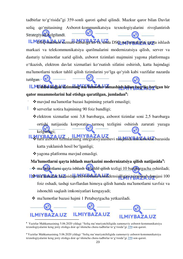  
23 
 
tadbirlar to‘g‘risida”gi 359-sonli qarori qabul qilindi. Mazkur qaror bilan Davlat 
soliq qo‘mitasining Axborot-kommunikatsiya texnologiyalarini rivojlantirish 
Strategiyasi belgilandi. 
DSQ matbuot xizmati xabariga ko‘ra, unda DSQ ma'lumotlarini qayta ishlash 
markazi va telekommunikatsiya qurilmalarini modernizatsiya qilish, server va 
dasturiy ta'minotlar xarid qilish, axborot tizimlari majmuini yagona platformaga 
o‘tkazish, elektron davlat xizmatlari ko‘rsatish sifatini oshirish, katta hajmdagi 
ma'lumotlarni tezkor tahlil qilish tizimlarini yo‘lga qo‘yish kabi vazifalar nazarda 
tutilgan. 
Ushbu hujjat tizimning ma'lumotlar almashish bilan bog‘liq bo‘lgan bir 
qator muammolarini hal etishga qaratilgan, jumladan8: 
 mavjud ma'lumotlar bazasi hajmining yetarli emasligi;  
 serverlar xotira hajmining 90 foiz bandligi;  
 elektron xizmatlar soni 3,8 barobarga, axborot tizimlar soni 2,5 barobarga 
ortishi natijasida korporativ tarmoq tezligini oshirish zarurati yuzaga 
kelganligi;  
 turli axborot tizimlarining integratsiyalashuvi natijasida ma'lumotlar bazasida 
katta yuklanish hosil bo‘lganligi;  
 yagona platforma mavjud emasligi. 
Ma'lumotlarni qayta ishlash markazini modernizatsiya qilish natijasida9: 
 ma'lumotlarni qayta ishlash va tahlil qilish tezligi 10 barobargacha oshiriladi;  
 ma'lumotlar bazasidagi axborotlarni konfidensialligini ta'minlash darajasi 100 
foiz oshadi, tashqi xavflardan himoya qilish hamda ma'lumotlarni xavfsiz va 
ishonchli saqlash imkoniyatlari kengayadi;  
 ma'lumotlar bazasi hajmi 1 Petabaytgacha yetkaziladi.  
                                           
8  Vazirlar Mahkamasining 5.06.2020 yildagi “Soliq ma’muriyatchiligida zamonaviy aхborot-kommunikatsiya 
teхnologiyalarini keng joriy etishga doir qoʻshimcha chora-tadbirlar toʻgʻrisida”gi 359-son qarori. 
 
9 Vazirlar Mahkamasining 5.06.2020 yildagi “Soliq ma’muriyatchiligida zamonaviy aхborot-kommunikatsiya 
teхnologiyalarini keng joriy etishga doir qoʻshimcha chora-tadbirlar toʻgʻrisida”gi 359-son qarori. 
