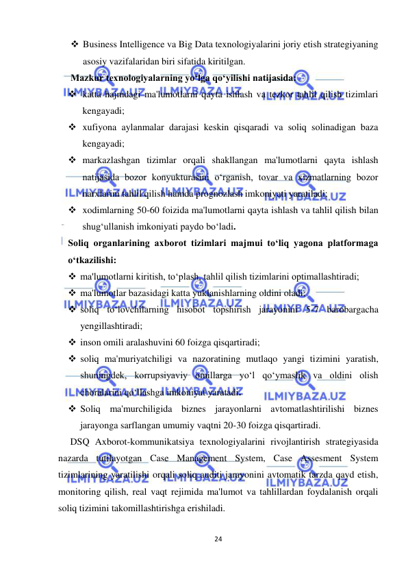  
24 
 
 Business Intelligence va Big Data texnologiyalarini joriy etish strategiyaning 
asosiy vazifalaridan biri sifatida kiritilgan. 
Mazkur texnologiyalarning yo‘lga qo‘yilishi natijasida: 
 katta hajmdagi ma'lumotlarni qayta ishlash va tezkor tahlil qilish tizimlari 
kengayadi;  
 xufiyona aylanmalar darajasi keskin qisqaradi va soliq solinadigan baza 
kengayadi;  
 markazlashgan tizimlar orqali shakllangan ma'lumotlarni qayta ishlash 
natijasida bozor konyukturasini o‘rganish, tovar va xizmatlarning bozor 
narxlarini tahlil qilish hamda prognozlash imkoniyati yaratiladi;  
 xodimlarning 50-60 foizida ma'lumotlarni qayta ishlash va tahlil qilish bilan 
shug‘ullanish imkoniyati paydo bo‘ladi. 
Soliq organlarining axborot tizimlari majmui to‘liq yagona platformaga 
o‘tkazilishi: 
 ma'lumotlarni kiritish, to‘plash, tahlil qilish tizimlarini optimallashtiradi;  
 ma'lumotlar bazasidagi katta yuklanishlarning oldini oladi;  
 soliq to‘lovchilarning hisobot topshirish jarayonini 5-7 barobargacha 
yengillashtiradi;  
 inson omili aralashuvini 60 foizga qisqartiradi;  
 soliq ma'muriyatchiligi va nazoratining mutlaqo yangi tizimini yaratish, 
shuningdek, korrupsiyaviy omillarga yo‘l qo‘ymaslik va oldini olish 
choralarini qo‘llashga imkoniyat yaratadi. 
 Soliq ma'murchiligida biznes jarayonlarni avtomatlashtirilishi biznes 
jarayonga sarflangan umumiy vaqtni 20-30 foizga qisqartiradi. 
     DSQ Axborot-kommunikatsiya texnologiyalarini rivojlantirish strategiyasida 
nazarda tutilayotgan Case Management System, Case Assesment System 
tizimlarining yaratilishi orqali soliq auditi jarayonini avtomatik tarzda qayd etish, 
monitoring qilish, real vaqt rejimida ma'lumot va tahlillardan foydalanish orqali 
soliq tizimini takomillashtirishga erishiladi. 
