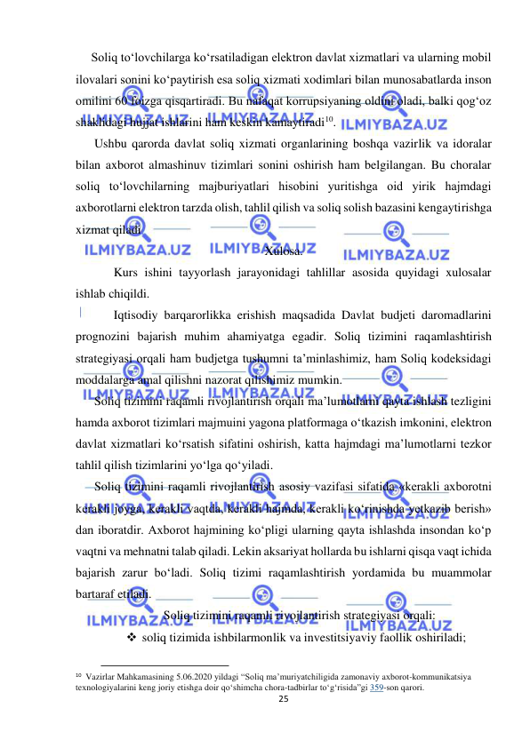  
25 
 
     Soliq to‘lovchilarga ko‘rsatiladigan elektron davlat xizmatlari va ularning mobil 
ilovalari sonini ko‘paytirish esa soliq xizmati xodimlari bilan munosabatlarda inson 
omilini 60 foizga qisqartiradi. Bu nafaqat korrupsiyaning oldini oladi, balki qog‘oz 
shaklidagi hujjat ishlarini ham keskin kamaytiradi10. 
      Ushbu qarorda davlat soliq xizmati organlarining boshqa vazirlik va idoralar 
bilan axborot almashinuv tizimlari sonini oshirish ham belgilangan. Bu choralar 
soliq to‘lovchilarning majburiyatlari hisobini yuritishga oid yirik hajmdagi 
axborotlarni elektron tarzda olish, tahlil qilish va soliq solish bazasini kengaytirishga 
xizmat qiladi 
Xulosa. 
 
Kurs ishini tayyorlash jarayonidagi tahlillar asosida quyidagi xulosalar 
ishlab chiqildi. 
 
Iqtisodiy barqarorlikka erishish maqsadida Davlat budjeti daromadlarini 
prognozini bajarish muhim ahamiyatga egadir. Soliq tizimini raqamlashtirish 
strategiyasi orqali ham budjetga tushumni ta’minlashimiz, ham Soliq kodeksidagi 
moddalarga amal qilishni nazorat qilishimiz mumkin. 
      Soliq tizimini raqamli rivojlantirish orqali ma’lumotlarni qayta ishlash tezligini 
hamda aхborot tizimlari majmuini yagona platformaga oʻtkazish imkonini, elektron 
davlat хizmatlari koʻrsatish sifatini oshirish, katta hajmdagi ma’lumotlarni tezkor 
tahlil qilish tizimlarini yoʻlga qoʻyiladi. 
      Soliq tizimini raqamli rivojlantirish asosiy vazifasi sifatida «kerakli axborotni 
kerakli joyga, kerakli vaqtda, kerakli hajmda, kerakli ko‘rinishda yetkazib berish» 
dan iboratdir. Axborot hajmining ko‘pligi ularning qayta ishlashda insondan ko‘p 
vaqtni va mehnatni talab qiladi. Lekin aksariyat hollarda bu ishlarni qisqa vaqt ichida 
bajarish zarur bo‘ladi. Soliq tizimi raqamlashtirish yordamida bu muammolar 
bartaraf etiladi. 
Soliq tizimini raqamli rivojlantirish strategiyasi orqali: 
 soliq tizimida ishbilarmonlik va investitsiyaviy faollik oshiriladi; 
                                           
10  Vazirlar Mahkamasining 5.06.2020 yildagi “Soliq ma’muriyatchiligida zamonaviy aхborot-kommunikatsiya 
teхnologiyalarini keng joriy etishga doir qoʻshimcha chora-tadbirlar toʻgʻrisida”gi 359-son qarori. 
