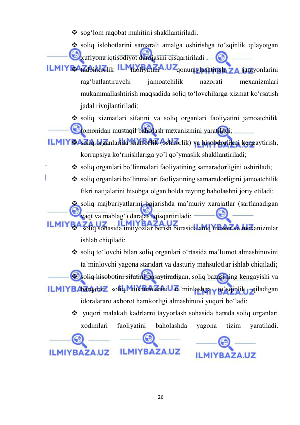  
26 
 
 sog‘lom raqobat muhitini shakllantiriladi; 
 soliq islohotlarini samarali amalga oshirishga to‘sqinlik qilayotgan 
xufiyona iqtisodiyot darajasini qisqartiriladi ; 
 tadbirkorlik 
faoliyatini 
qonuniylashtirish 
jarayonlarini 
rag‘batlantiruvchi 
jamoatchilik 
nazorati 
mexanizmlari 
mukammallashtirish maqsadida soliq to‘lovchilarga xizmat ko‘rsatish 
jadal rivojlantiriladi; 
 soliq xizmatlari sifatini va soliq organlari faoliyatini jamoatchilik 
tomonidan mustaqil baholash mexanizmini yaratiladi; 
 soliq organlarida shaffoflik (oshkorlik) va hisobdorlikni kengaytirish, 
korrupsiya ko‘rinishlariga yo’l qo’ymaslik shakllantiriladi; 
 soliq organlari bo‘linmalari faoliyatining samaradorligini oshiriladi; 
 soliq organlari bo‘linmalari faoliyatining samaradorligini jamoatchilik 
fikri natijalarini hisobga olgan holda reyting baholashni joriy etiladi; 
 soliq majburiyatlarini bajarishda ma’muriy xarajatlar (sarflanadigan 
vaqt va mablag‘) darajasi qisqartiriladi;  
  soliq sohasida imtiyozlar berish borasida aniq mezon va mexanizmlar 
ishlab chiqiladi;  
 soliq to‘lovchi bilan soliq organlari o‘rtasida ma’lumot almashinuvini 
ta’minlovchi yagona standart va dasturiy mahsulotlar ishlab chiqiladi;  
 soliq hisobotini sifatini pasaytiradigan, soliq bazasining kengayishi va 
barqaror soliq tushumlarini ta’minlashga to‘sqinlik qiladigan 
idoralararo axborot hamkorligi almashinuvi yuqori bo‘ladi; 
  yuqori malakali kadrlarni tayyorlash sohasida hamda soliq organlari 
xodimlari 
faoliyatini 
baholashda 
yagona 
tizim 
yaratiladi.  
 
 
 
 
 
