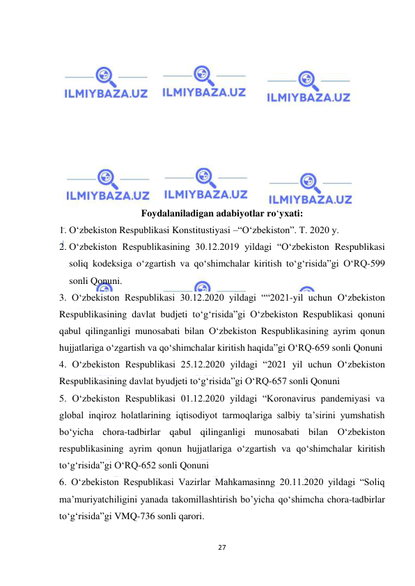  
27 
 
 
 
 
 
 
 
 
 
 
 
Foydalaniladigan adabiyotlar ro‘yxati: 
1. O‘zbekiston Respublikasi Konstitustiyasi –“O‘zbekiston”. T. 2020 y. 
2. O‘zbekiston Respublikasining 30.12.2019 yildagi “O‘zbekiston Respublikasi 
soliq kodeksiga o‘zgartish va qo‘shimchalar kiritish to‘g‘risida”gi O‘RQ-599 
sonli Qonuni. 
3. O‘zbekiston Respublikasi 30.12.2020 yildagi ““2021-yil uchun O‘zbekiston 
Respublikasining davlat budjeti to‘g‘risida”gi O‘zbekiston Respublikasi qonuni 
qabul qilinganligi munosabati bilan O‘zbekiston Respublikasining ayrim qonun 
hujjatlariga o‘zgartish va qo‘shimchalar kiritish haqida”gi O‘RQ-659 sonli Qonuni 
4. O‘zbekiston Respublikasi 25.12.2020 yildagi “2021 yil uchun O‘zbekiston 
Respublikasining davlat byudjeti to‘g‘risida”gi O‘RQ-657 sonli Qonuni  
5. O‘zbekiston Respublikasi 01.12.2020 yildagi “Koronavirus pandemiyasi va 
global inqiroz holatlarining iqtisodiyot tarmoqlariga salbiy ta’sirini yumshatish 
bo‘yicha chora-tadbirlar qabul qilinganligi munosabati bilan O‘zbekiston 
respublikasining ayrim qonun hujjatlariga o‘zgartish va qo‘shimchalar kiritish 
to‘g‘risida”gi O‘RQ-652 sonli Qonuni  
6. O‘zbekiston Respublikasi Vazirlar Mahkamasinng 20.11.2020 yildagi “Soliq 
ma’muriyatchiligini yanada takomillashtirish bo’yicha qo‘shimcha chora-tadbirlar 
to‘g‘risida”gi VMQ-736 sonli qarori. 
