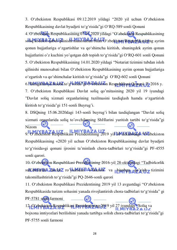  
28 
 
3. O‘zbekiston Respublikasi 09.12.2019 yildagi “2020 yil uchun O‘zbekiston 
Respublikasining davlat byudjeti to‘g‘risida”gi O‘RQ-589 sonli Qonuni  
4. O‘zbekiston Respublikasining 07.01.2020 yildagi “O‘zbekiston Respublikasining 
soliq kodeksi qabul qilinishi munosabati bilan O‘zbekiston Respublikasining ayrim 
qonun hujjatlariga o‘zgartishlar va qo‘shimcha kiritish, shuningdek ayrim qonun 
hujjatlarini o’z kuchini yo’qotgan deb topish to‘g‘risida”gi O‘RQ-601 sonli Qonuni 
5. O‘zbekiston Respublikasining 14.01.2020 yildagi “Notariat tizimini tubdan isloh 
qilinishi munosabati bilan O‘zbekiston Respublikasining ayrim qonun hujjatlariga 
o‘zgartish va qo‘shimchalar kiritish to‘g‘risida”gi  O‘RQ-602 sonli Qonuni 
6.“Buxgalteriya hisobi to‘g‘risida”gi O‘zbekiston Respublikasi Qonuni. T. 2016 y. 
7. O‘zbekiston Respublikasi Davlat soliq qo’mitasining 2020 yil 19 iyundagi 
"Davlat soliq xizmati organlarining tuzilmasini tasdiqlash hamda o‘zgartirish 
kiritish to‘g‘risida"gi 151-sonli Buyrug’i.  
8. DSQning 15.06.2020dagi 143-sonli buyrug’i bilan tasdiqlangan “Davlat soliq 
xizmati organlarida soliq to’ovchilarning ShHlarini yuritish tartibi to‘g‘risida”gi 
Nizom 
9. O‘zbekiston Respublikasi Prezidentining 2019 yil 30 dekabrdagi “O‘zbekiston 
Respublikasining «2020 yil uchun O‘zbekiston Respublikasining davlat byudjeti 
to‘g‘risida»gi qonuni ijrosini ta’minlash chora-tadbirlari to‘g‘risida”gi PF-4555 
sonli qarori. 
10. O‘zbekiston Respublikasi Prezidentining 2016-yil 28-oktabrdagi “Tadbirkorlik 
sub’ektlarini 
davlat 
ro’yxatidan 
o’tkazish 
va 
hisobga 
qo’yish 
tizimini 
takomillashtirish to‘g‘risida”gi PQ-2646-sonli qarori 
11. O‘zbekiston Respublikasi Prezidentining 2019 yil 13 avgustdagi “O‘zbekiston 
Respublikasida turizm sohasini yanada rivojlantirish chora-tadbirlari to‘g‘risida” gi 
PF-5781 sonli farmoni 
12. O‘zbekiston Respublikasi Prezidentining 2019 yil 27 iyundagi “Soliq va 
bojxona imtiyozlari berilishini yanada tartibga solish chora-tadbirlari to‘g‘risida”gi 
PF-5755 sonli farmoni 
