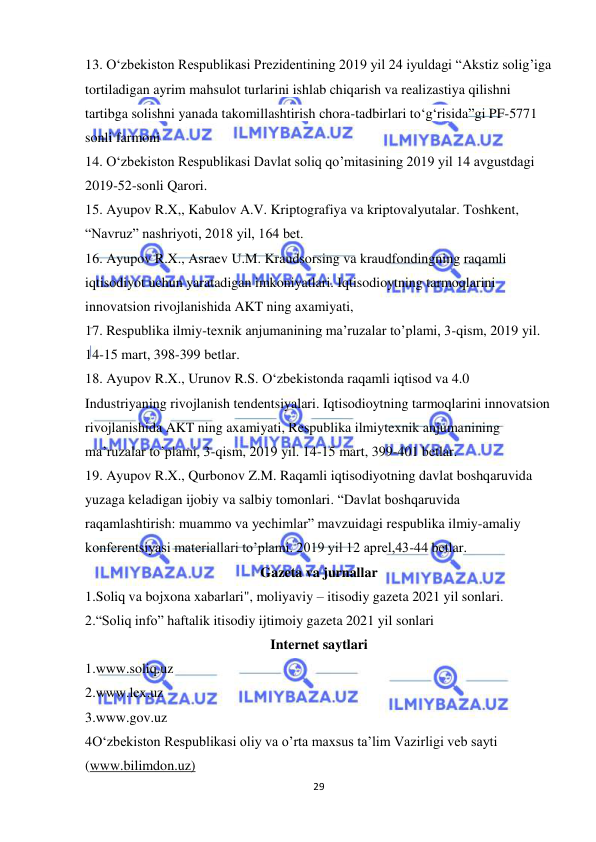  
29 
 
13. O‘zbekiston Respublikasi Prezidentining 2019 yil 24 iyuldagi “Akstiz solig’iga 
tortiladigan ayrim mahsulot turlarini ishlab chiqarish va realizastiya qilishni 
tartibga solishni yanada takomillashtirish chora-tadbirlari to‘g‘risida”gi PF-5771 
sonli farmoni 
14. O‘zbekiston Respublikasi Davlat soliq qo’mitasining 2019 yil 14 avgustdagi 
2019-52-sonli Qarori. 
15. Ayupov R.X,, Kabulov A.V. Kriptografiya va kriptovalyutalar. Toshkent, 
“Navruz” nashriyoti, 2018 yil, 164 bet.  
16. Ayupov R.X., Asraev U.M. Kraudsorsing va kraudfondingning raqamli 
iqtisodiyot uchun yaratadigan imkoniyatlari. Iqtisodioytning tarmoqlarini 
innovatsion rivojlanishida AKT ning axamiyati,  
17. Respublika ilmiy-texnik anjumanining ma’ruzalar to’plami, 3-qism, 2019 yil. 
14-15 mart, 398-399 betlar.  
18. Ayupov R.X., Urunov R.S. O‘zbekistonda raqamli iqtisod va 4.0 
Industriyaning rivojlanish tendentsiyalari. Iqtisodioytning tarmoqlarini innovatsion 
rivojlanishida AKT ning axamiyati, Respublika ilmiytexnik anjumanining 
ma’ruzalar to’plami, 3-qism, 2019 yil. 14-15 mart, 399-401 betlar.  
19. Ayupov R.X., Qurbonov Z.M. Raqamli iqtisodiyotning davlat boshqaruvida 
yuzaga keladigan ijobiy va salbiy tomonlari. “Davlat boshqaruvida 
raqamlashtirish: muammo va yechimlar” mavzuidagi respublika ilmiy-amaliy 
konferentsiyasi materiallari to’plami. 2019 yil 12 aprel,43-44 betlar.  
Gazeta va jurnallar 
1.Soliq va bojxona xabarlari", moliyaviy – itisodiy gazeta 2021 yil sonlari. 
2.“Soliq info” haftalik itisodiy ijtimoiy gazeta 2021 yil sonlari  
Internet saytlari 
1.www.soliq.uz 
2.www.lex.uz 
3.www.gov.uz 
4O‘zbekiston Respublikasi oliy va o’rta maxsus ta’lim Vazirligi veb sayti 
(www.bilimdon.uz) 
