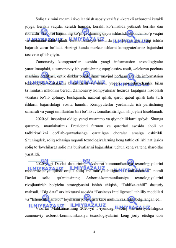  
3 
 
Soliq tizimini raqamli rivojlantirish asosiy vazifasi «kerakli axborotni kerakli 
joyga, kerakli vaqtda, kerakli hajmda, kerakli ko‘rinishda yetkazib berish» dan 
iboratdir. Axborot hajmining ko‘pligi ularning qayta ishlashda insondan ko‘p vaqtni 
va mehnatni talab qiladi. Lekin aksariyat hollarda bu ishlarni qisqa vaqt ichida 
bajarish zarur bo‘ladi. Hozirgi kunda mazkur ishlarni kompyuterlarsiz bajarishni 
tasavvur qilish qiyin. 
Zamonaviy kompyuterlar asosida yangi informatsion texnologiyalar 
yaratilmoqdaki, u zamonaviy ish yuritishning «qog‘ozsiz» usuli, «elektron pochta» 
mashina grafikasi, optik disklar orqali ilgari mavjud bo‘lgan alohida informatsion 
texnologiya vositalarini birlashtirish va ularni yuqori moslashuvchanlik bilan 
ta’minlash imkonini beradi. Zamonaviy kompyuterlar hozirda faqatgina hisoblash 
vositasi bo‘lib qolmay, boshqarish, nazorat qilish, qaror qabul qilish kabi turli 
ishlarni bajarishdagi vosita hamdir. Kompyuterlar yordamida ish yuritishning 
samarali va yangi omillaridan biri bo‘lib avtomatlashtirilgan ish joylari hisoblanadi. 
2020-yil insoniyat oldiga yangi muammo va qiyinchiliklarni qo‘ydi. Shunga 
qaramay, mamlakatimiz Prezidenti farmon va qarorlari asosida aholi va 
tadbirkorlikni 
qo‘llab-quvvatlashga 
qaratilgan 
choralar 
amalga 
oshirildi. 
Shuningdek, soliq sohasiga raqamli texnologiyalarning keng tatbiq etilishi natijasida 
soliq to‘lovchilarga soliq majburiyatlarini bajarishlari uchun keng va teng sharoitlar 
yaratildi. 
2020-yilgi Davlat dasturining “Axborot-kommunikatsiya texnologiyalarini 
modernizatsiya qilish orqali soliq maʼmuriyatchiligini takomillashtirish” nomli 
Davlat 
soliq 
qo‘mitasining 
Axborot-kommunikatsiya 
texnologiyalarini 
rivojlantirish bo‘yicha strategiyasini ishlab chiqish, “Tahlika-tahlil” dasturiy 
mahsuli, “Big data” arxitekturasi asosida “Business Intelligence” tahliliy modellari 
va “Ishonchli hamkor” loyihasini joriy etish kabi muhim vazifalar belgilangan edi. 
Vazirlar Mahkamasining 2020-yil 5-iyundagi “Soliq maʼmuriyatchiligida 
zamonaviy axborot-kommunikatsiya texnologiyalarini keng joriy etishga doir 
