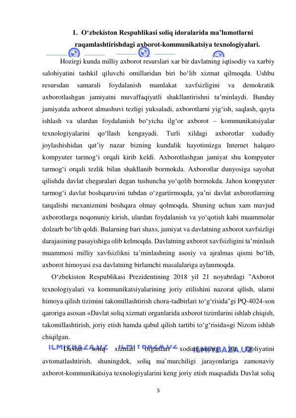  
5 
 
1. O‘zbekiston Respublikasi soliq idoralarida ma’lumotlarni 
raqamlashtirishdagi axborot-kommunikatsiya texnologiyalari. 
Hozirgi kunda milliy axborot resurslari xar bir davlatning iqtisodiy va xarbiy 
salohiyatini tashkil qiluvchi omillaridan biri bo‘lib xizmat qilmoqda. Ushbu 
resursdan 
samarali 
foydalanish 
mamlakat 
xavfsizligini 
va 
demokratik 
axborotlashgan jamiyatni muvaffaqiyatli shakllantirishni ta’minlaydi. Bunday 
jamiyatda axborot almashuvi tezligi yuksaladi, axborotlarni yig‘ish, saqlash, qayta 
ishlash va ulardan foydalanish bo‘yicha ilg‘or axborot – kommunikatsiyalar 
texnologiyalarini 
qo‘llash 
kengayadi. 
Turli 
xildagi 
axborotlar 
xududiy 
joylashishidan qat’iy nazar bizning kundalik hayotimizga Internet halqaro 
kompyuter tarmog‘i orqali kirib keldi. Axborotlashgan jamiyat shu kompyuter 
tarmog‘i orqali tezlik bilan shakllanib bormokda. Axborotlar dunyosiga sayohat 
qilishda davlat chegaralari degan tushuncha yo‘qolib bormokda. Jahon kompyuter 
tarmog‘i davlat boshqaruvini tubdan o‘zgartirmoqda, ya’ni davlat axborotlarning 
tarqalishi mexanizmini boshqara olmay qolmoqda. Shuning uchun xam mavjud 
axborotlarga noqonuniy kirish, ulardan foydalanish va yo‘qotish kabi muammolar 
dolzarb bo‘lib qoldi. Bularning bari shaxs, jamiyat va davlatning axborot xavfsizligi 
darajasining pasayishiga olib kelmoqda. Davlatning axborot xavfsizligini ta’minlash 
muammosi milliy xavfsizlikni ta’minlashning asosiy va ajralmas qismi bo‘lib, 
axborot himoyasi esa davlatning birlamchi masalalariga aylanmoqda. 
     O‘zbekiston Respublikasi Prezidentining 2018 yil 21 noyabrdagi "Axborot 
texnologiyalari va kommunikatsiyalarining joriy etilishini nazorat qilish, ularni 
himoya qilish tizimini takomillashtirish chora-tadbirlari to‘g‘risida"gi PQ-4024-son 
qaroriga asosan «Davlat soliq xizmati organlarida axborot tizimlarini ishlab chiqish, 
takomillashtirish, joriy etish hamda qabul qilish tartibi to‘g‘risida»gi Nizom ishlab 
chiqilgan. 
Davlat 
soliq 
xizmati 
organlari 
xodimlarining 
ish 
faoliyatini 
avtomatlashtirish, shuningdek, soliq ma`murchiligi jarayonlariga zamonaviy 
axborot-kommunikatsiya texnologiyalarini keng joriy etish maqsadida Davlat soliq 
