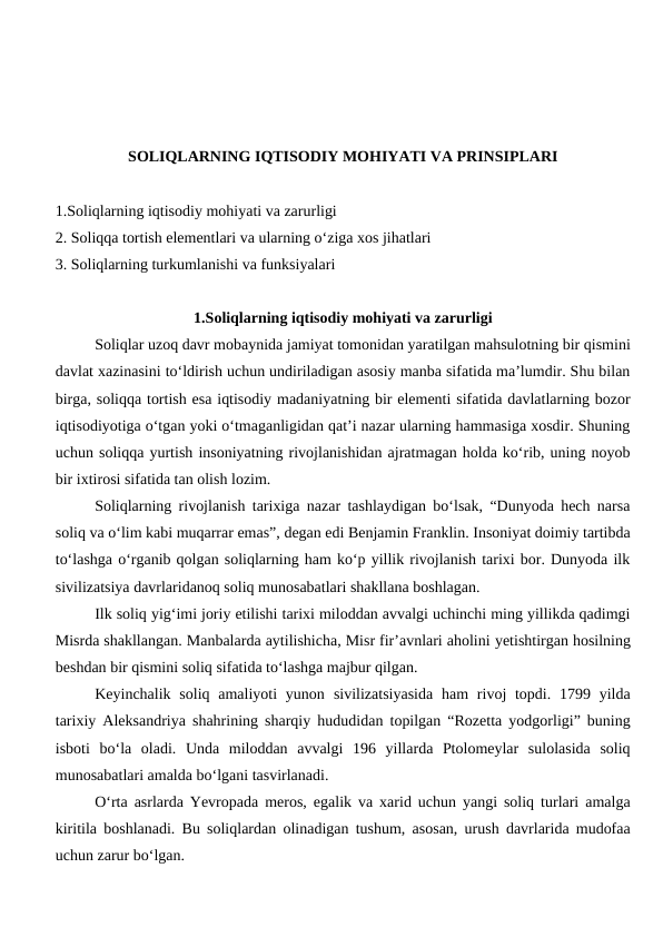 SOLIQLARNING IQTISODIY MOHIYATI VA PRINSIPLARI
1.Soliqlarning iqtisodiy mohiyati va zarurligi
2. Soliqqa tortish elementlari va ularning o‘ziga xos jihatlari
3. Soliqlarning turkumlanishi va funksiyalari
1.Soliqlarning iqtisodiy mohiyati va zarurligi
Soliqlar uzoq davr mobaynida jamiyat tomonidan yaratilgan mahsulotning bir qismini
davlat xazinasini to‘ldirish uchun undiriladigan asosiy manba sifatida ma’lumdir. Shu bilan
birga, soliqqa tortish esa iqtisodiy madaniyatning bir elementi sifatida davlatlarning bozor
iqtisodiyotiga o‘tgan yoki o‘tmaganligidan qat’i nazar ularning hammasiga xosdir. Shuning
uchun soliqqa yurtish insoniyatning rivojlanishidan ajratmagan holda ko‘rib, uning noyob
bir ixtirosi sifatida tan olish lozim. 
Soliqlarning rivojlanish tarixiga nazar tashlaydigan bo‘lsak, “Dunyoda hech narsa
soliq va o‘lim kabi muqarrar emas”, degan edi Benjamin Franklin. Insoniyat doimiy tartibda
to‘lashga o‘rganib qolgan soliqlarning ham ko‘p yillik rivojlanish tarixi bor. Dunyoda ilk
sivilizatsiya davrlaridanoq soliq munosabatlari shakllana boshlagan.
Ilk soliq yig‘imi joriy etilishi tarixi miloddan avvalgi uchinchi ming yillikda qadimgi
Misrda shakllangan. Manbalarda aytilishicha, Misr fir’avnlari aholini yetishtirgan hosilning
beshdan bir qismini soliq sifatida to‘lashga majbur qilgan.
Keyinchalik soliq amaliyoti  yunon sivilizatsiyasida  ham  rivoj  topdi. 1799 yilda
tarixiy Aleksandriya shahrining sharqiy hududidan topilgan “Rozetta yodgorligi” buning
isboti  bo‘la  oladi.  Unda  miloddan  avvalgi  196  yillarda  Ptolomeylar  sulolasida  soliq
munosabatlari amalda bo‘lgani tasvirlanadi.
O‘rta asrlarda Yevropada meros, egalik va xarid uchun yangi soliq turlari amalga
kiritila boshlanadi. Bu soliqlardan olinadigan tushum, asosan, urush davrlarida mudofaa
uchun zarur bo‘lgan.

