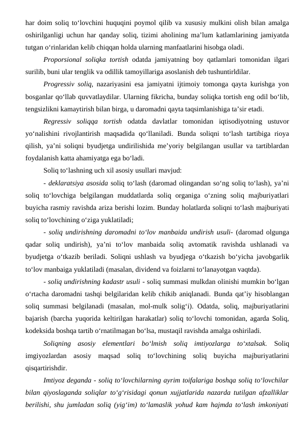 har doim soliq to‘lovchini huquqini poymol qilib va xususiy mulkini olish bilan amalga
oshirilganligi uchun har qanday soliq, tizimi aholining ma’lum katlamlarining jamiyatda
tutgan o‘rinlaridan kelib chiqqan holda ularning manfaatlarini hisobga oladi.
Proporsional soliqka tortish odatda jamiyatning boy qatlamlari tomonidan ilgari
surilib, buni ular tenglik va odillik tamoyillariga asoslanish deb tushuntirldilar. 
Progressiv soliq, nazariyasini esa jamiyatni ijtimoiy tomonga qayta kurishga yon
bosganlar qo‘llab quvvatlaydilar. Ularning fikricha, bunday soliqka tortish eng odil bo‘lib,
tengsizlikni kamaytirish bilan birga, u daromadni qayta taqsimlanishiga ta’sir etadi.
Regressiv  soliqqa  tortish odatda  davlatlar  tomonidan  iqtisodiyotning  ustuvor
yo‘nalishini  rivojlantirish  maqsadida  qo‘llaniladi. Bunda  soliqni  to‘lash tartibiga rioya
qilish, ya’ni soliqni byudjetga undirilishida me’yoriy belgilangan usullar va tartiblardan
foydalanish katta ahamiyatga ega bo‘ladi.
Soliq to‘lashning uch xil asosiy usullari mavjud: 
- deklaratsiya asosida soliq to‘lash (daromad olingandan so‘ng soliq to‘lash), ya’ni
soliq  to‘lovchiga  belgilangan  muddatlarda  soliq  organiga  o‘zning  soliq  majburiyatlari
buyicha rasmiy ravishda ariza berishi lozim. Bunday holatlarda soliqni to‘lash majburiyati
soliq to‘lovchining o‘ziga yuklatiladi; 
-  soliq undirishning daromadni to‘lov manbaida undirish usuli- (daromad olgunga
qadar  soliq  undirish),  ya’ni  to‘lov  manbaida  soliq  avtomatik  ravishda  ushlanadi  va
byudjetga o‘tkazib beriladi. Soliqni ushlash va byudjega o‘tkazish bo‘yicha javobgarlik
to‘lov manbaiga yuklatiladi (masalan, dividend va foizlarni to‘lanayotgan vaqtda).
- soliq undirishning kadastr usuli - soliq summasi mulkdan olinishi mumkin bo‘lgan
o‘rtacha daromadni tashqi belgilaridan kelib chikib aniqlanadi. Bunda qat’iy hisoblangan
soliq summasi  belgilanadi (masalan, mol-mulk solig‘i). Odatda, soliq, majburiyatlarini
bajarish (barcha yuqorida keltirilgan harakatlar) soliq to‘lovchi tomonidan, agarda Soliq,
kodeksida boshqa tartib o‘rnatilmagan bo‘lsa, mustaqil ravishda amalga oshiriladi. 
Soliqning  asosiy  elementlari  bo‘lmish  soliq  imtiyozlarga  to‘xtalsak. Soliq
imgiyozlardan  asosiy  maqsad  soliq  to‘lovchining  soliq  buyicha  majburiyatlarini
qisqartirishdir. 
Imtiyoz deganda - soliq to‘lovchilarning ayrim toifalariga boshqa soliq to‘lovchilar
bilan qiyoslaganda soliqlar to‘g‘risidagi qonun xujjatlarida nazarda tutilgan afzalliklar
berilishi, shu jumladan soliq (yig‘im) to‘lamaslik yohud kam hajmda to‘lash imkoniyati

