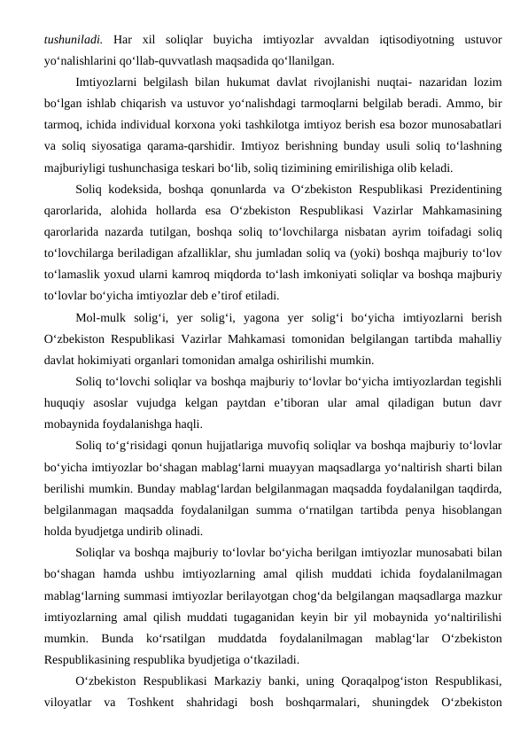 tushuniladi. Har  xil  soliqlar  buyicha  imtiyozlar  avvaldan  iqtisodiyotning  ustuvor
yo‘nalishlarini qo‘llab-quvvatlash maqsadida qo‘llanilgan.
Imtiyozlarni belgilash bilan hukumat davlat  rivojlanishi  nuqtai-  nazaridan lozim
bo‘lgan ishlab chiqarish va ustuvor yo‘nalishdagi tarmoqlarni belgilab beradi. Ammo, bir
tarmoq, ichida individual korxona yoki tashkilotga imtiyoz berish esa bozor munosabatlari
va soliq siyosatiga qarama-qarshidir. Imtiyoz berishning bunday usuli soliq to‘lashning
majburiyligi tushunchasiga teskari bo‘lib, soliq tizimining emirilishiga olib keladi.
Soliq kodeksida, boshqa qonunlarda va O‘zbekiston Respublikasi  Prezidentining
qarorlarida,  alohida  hollarda  esa  O‘zbekiston  Respublikasi  Vazirlar  Mahkamasining
qarorlarida nazarda tutilgan, boshqa soliq to‘lovchilarga nisbatan ayrim toifadagi soliq
to‘lovchilarga beriladigan afzalliklar, shu jumladan soliq va (yoki) boshqa majburiy to‘lov
to‘lamaslik yoxud ularni kamroq miqdorda to‘lash imkoniyati soliqlar va boshqa majburiy
to‘lovlar bo‘yicha imtiyozlar deb e’tirof etiladi.
Mol-mulk  solig‘i,  yer  solig‘i,  yagona  yer  solig‘i  bo‘yicha  imtiyozlarni  berish
O‘zbekiston Respublikasi Vazirlar Mahkamasi tomonidan belgilangan tartibda mahalliy
davlat hokimiyati organlari tomonidan amalga oshirilishi mumkin.
Soliq to‘lovchi soliqlar va boshqa majburiy to‘lovlar bo‘yicha imtiyozlardan tegishli
huquqiy  asoslar  vujudga  kelgan  paytdan  e’tiboran  ular  amal  qiladigan  butun  davr
mobaynida foydalanishga haqli.
Soliq to‘g‘risidagi qonun hujjatlariga muvofiq soliqlar va boshqa majburiy to‘lovlar
bo‘yicha imtiyozlar bo‘shagan mablag‘larni muayyan maqsadlarga yo‘naltirish sharti bilan
berilishi mumkin. Bunday mablag‘lardan belgilanmagan maqsadda foydalanilgan taqdirda,
belgilanmagan  maqsadda  foydalanilgan  summa  o‘rnatilgan  tartibda  penya  hisoblangan
holda byudjetga undirib olinadi. 
Soliqlar va boshqa majburiy to‘lovlar bo‘yicha berilgan imtiyozlar munosabati bilan
bo‘shagan  hamda  ushbu  imtiyozlarning  amal  qilish  muddati  ichida  foydalanilmagan
mablag‘larning summasi imtiyozlar berilayotgan chog‘da belgilangan maqsadlarga mazkur
imtiyozlarning amal qilish muddati tugaganidan keyin bir yil mobaynida yo‘naltirilishi
mumkin.  Bunda  ko‘rsatilgan  muddatda  foydalanilmagan  mablag‘lar  O‘zbekiston
Respublikasining respublika byudjetiga o‘tkaziladi. 
O‘zbekiston  Respublikasi  Markaziy  banki, uning  Qoraqalpog‘iston  Respublikasi,
viloyatlar  va  Toshkent  shahridagi  bosh  boshqarmalari,  shuningdek  O‘zbekiston
