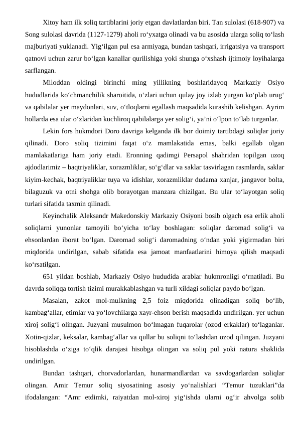 Xitoy ham ilk soliq tartiblarini joriy etgan davlatlardan biri. Tan sulolasi (618-907) va
Song sulolasi davrida (1127-1279) aholi ro‘yxatga olinadi va bu asosida ularga soliq to‘lash
majburiyati yuklanadi. Yig‘ilgan pul esa armiyaga, bundan tashqari, irrigatsiya va transport
qatnovi uchun zarur bo‘lgan kanallar qurilishiga yoki shunga o‘xshash ijtimoiy loyihalarga
sarflangan.
Miloddan  oldingi  birinchi  ming  yillikning  boshlaridayoq  Markaziy  Osiyo
hududlarida ko‘chmanchilik sharoitida, o‘zlari uchun qulay joy izlab yurgan ko‘plab urug‘
va qabilalar yer maydonlari, suv, o‘tloqlarni egallash maqsadida kurashib kelishgan. Ayrim
hollarda esa ular o‘zlaridan kuchliroq qabilalarga yer solig‘i, ya’ni o‘lpon to‘lab turganlar.
Lekin fors hukmdori Doro davriga kelganda ilk bor doimiy tartibdagi soliqlar joriy
qilinadi.  Doro  soliq  tizimini  faqat  o‘z  mamlakatida  emas,  balki  egallab  olgan
mamlakatlariga  ham  joriy  etadi.  Eronning  qadimgi  Persapol  shahridan  topilgan  uzoq
ajdodlarimiz – baqtriyaliklar, xorazmliklar, so‘g‘dlar va saklar tasvirlagan rasmlarda, saklar
kiyim-kechak, baqtriyaliklar tuya va idishlar, xorazmliklar dudama xanjar, jangavor bolta,
bilaguzuk va otni shohga olib borayotgan manzara chizilgan. Bu ular to‘layotgan soliq
turlari sifatida taxmin qilinadi.
Keyinchalik Aleksandr Makedonskiy Markaziy Osiyoni bosib olgach esa erlik aholi
soliqlarni  yunonlar  tamoyili  bo‘yicha  to‘lay  boshlagan:  soliqlar  daromad  solig‘i  va
ehsonlardan iborat bo‘lgan. Daromad solig‘i daromadning o‘ndan yoki yigirmadan biri
miqdorida  undirilgan,  sabab  sifatida  esa  jamoat  manfaatlarini  himoya  qilish  maqsadi
ko‘rsatilgan.
651 yildan boshlab, Markaziy Osiyo hududida arablar hukmronligi o‘rnatiladi. Bu
davrda soliqqa tortish tizimi murakkablashgan va turli xildagi soliqlar paydo bo‘lgan.
Masalan,  zakot  mol-mulkning  2,5  foiz  miqdorida  olinadigan  soliq  bo‘lib,
kambag‘allar, etimlar va yo‘lovchilarga xayr-ehson berish maqsadida undirilgan. yer uchun
xiroj solig‘i olingan. Juzyani musulmon bo‘lmagan fuqarolar (ozod erkaklar) to‘laganlar.
Xotin-qizlar, keksalar, kambag‘allar va qullar bu soliqni to‘lashdan ozod qilingan. Juzyani
hisoblashda  o‘ziga to‘qlik darajasi  hisobga  olingan va soliq  pul  yoki  natura shaklida
undirilgan.
Bundan  tashqari,  chorvadorlardan,  hunarmandlardan  va  savdogarlardan  soliqlar
olingan. Amir  Temur  soliq  siyosatining  asosiy  yo‘nalishlari  “Temur  tuzuklari”da
ifodalangan:  “Amr  etdimki,  raiyatdan  mol-xiroj  yig‘ishda  ularni  og‘ir  ahvolga  solib
