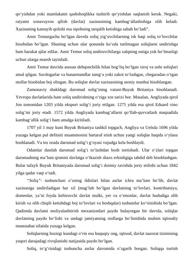 qo‘yishdan yoki mamlakatni qashshoqlikka tushirib qo‘yishdan saqlanish kerak. Negaki,
raiyatni  xonavayron  qilish  (davlat)  xazinasining  kambag‘allashishiga  olib  keladi.
Xazinaning kamayib qolishi esa sipohning tarqalib ketishiga sabab bo‘ladi”.
Amir Temurgacha bo‘lgan davrda soliq yig‘uvchilarning ish haqi soliq to‘lovchilar
hisobidan bo‘lgan. Shuning uchun ular qonunda ko‘zda tutilmagan soliqlarni undirishga
ham harakat qilar edilar. Amir Temur soliq undiruvchilarga xalqning ustiga yuk bo‘lmasligi
uchun ularga maosh tayinladi.
Amir Temur davrida asosan dehqonchilik bilan bog‘liq bo‘lgan xiroj va ushr soliqlari
amal qilgan. Savdogarlar va hunarmandlar tamg‘a yoki zakot to‘lashgan, chegaradan o‘tgan
mollar hisobidan boj olingan. Bu soliqlar davlat xazinasining asosiy manbai hisoblangan.
Zamonaviy  shakldagi  daromad  solig‘ining  vatani-Buyuk  Britaniya  hisoblanadi.
Yevropa davlatlarida ham soliq undirishning o‘ziga xos tarixi bor. Masalan, Angliyada qirol
Jon tomonidan 1203 yilda eksport solig‘i joriy etilgan. 1275 yilda esa qirol Eduard vino
solig‘ini joriy etadi. 1572 yilda Angliyada kambag‘allarni qo‘llab-quvvatlash maqsadida
kambag‘allik solig‘i ham amalga kiritiladi.
1707 yil 1 may kuni Buyuk Britaniya tashkil topgach, Angliya va Uelsda 1696 yilda
yuzaga kelgan pul defitsiti muammosini bartaraf etish uchun yangi soliqlar haqida o‘ylana
boshlanadi. Va tez orada daromad solig‘i g‘oyasi vujudga kela boshlaydi.
Odamlar dastlab daromad solig‘i to‘lashdan bosh tortishadi. Ular o‘zlari topgan
daromadning ma’lum qismini davlatga o‘tkazish shaxs erkinligiga tahdid deb hisoblashgan.
Bular tufayli Buyuk Britaniyada daromad solig‘i doimiy ravishda joriy etilishi uchun 1842
yilga qadar vaqt o‘tadi.
“Soliq”-  tushunchasi  o‘zning  ildizlari  bilan  asrlar  ichra  ma’lum  bo‘lib,  davlat
xazinasiga  undiriladigan  har  xil  (mag‘lub  bo‘lgan  davlatning  to‘lovlari,  kontributsiya,
domenlar, ya’ni foyda keltiruvchi davlat mulki, yer va o‘rmonlar, davlat hududiga olib
kirish va olib chiqib ketishdagi boj to‘lovlari va boshqalar) tushumlar ko‘rinishida bo‘lgan.
Qadimda davlatni moliyalashtirish mexanizmlari paydo bulayotgan bir davrda, soliqlar
davlatning paydo bo‘lishi va undagi jamiyatning sinflarga bo‘linishida muhim iqtisodiy
munosabat sifatida yuzaga kelgan.
Soliqlarning hozirgi kundagi o‘rni esa huquqiy ong, iqtisod, davlat nazorat tizimining
yuqori darajadagi rivojlanishi natijasida paydo bo‘lgan. 
Soliq,  to‘g‘risidagi  tushuncha  asrlar  davomida  o‘zgarib  borgan.  Soliqqa  tortish
