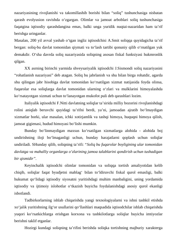 nazariyasining rivojlanishi va takomillashib borishi bilan “soliq” tushunchasiga nisbatan
qarash evolyusion ravishda o‘zgargan. Olimlar va jamoat arboblari soliq tushunchasiga
faqatgina iqtisodiy qarashdangina emas, balki unga yuridik nuqtai-nazaridan ham ta’rif
berishga uringanlar.
Masalan, 200 yil avval yashab o‘tgan ingliz iqtisodchisi A.Smit soliqqa quyidagicha ta’rif
bergan: soliq-bu davlat tomonidan qiymati va to‘lash tartibi qonuniy qilib o‘rnatilgan yuk
demakdir. O‘sha davrda soliq nazariyasida soliqning asosan fiskal funksiyasi hukmronlik
qilgan. 
XX asrning birinchi yarmida shveysariyalik iqtisodchi J.Sismondi soliq nazariyasini
“rohatlanish nazariyasi” deb atagan. Soliq bu jabrlanish va shu bilan birga rohatdir, agarda
shu qilingan jabr hisobiga davlat tomonidan ko‘rsatilgan xizmat natijasida foyda olinsa,
fuqarolar esa soliqlarga davlat tomonidan ularning o‘zlari va mulklarini himoyalashda
ko‘rsatayotgan xizmati uchun to‘lanayotgan mukofot puli deb qarashlari lozim.
Italiyalik iqtisodchi F.Nitti davlatning soliqlar ta’sirida milliy bozorini rivojlanishdagi
rolini  aniqlab  beruvchi  quyidagi  ta’rifni  berdi,  ya’ni,  jamoadan  ajratib  bo‘lmaydigan
xizmatlar borki, ular masalan, ichki xotirjamlik va tashqi himoya, huquqni himoya qilish,
jamoat gigienasi, hudud himoyasi bo‘lishi mumkin. 
Bunday  bo‘linmaydigan  maxsus  ko‘rsatilgan  xizmatlarga  alohida  -  alohida  boj
undirishning  iloji  bo‘lmaganligi  uchun,  bunday  harajatlarni  qoplash  uchun  soliqlar
undiriladi. SHunday qilib, soliqning ta’rifi: “Soliq bu fuqarolar boyligining ular tomonidan
davlatga va mahalliy organlarga o‘zlarining jamoa talablarini qondirish uchun tushadigan
bir qismidir”.
Keyinchalik  iqtisodchi  olimlar  tomonidan  va  soliqqa  tortish  amaliyotidan  kelib
chiqib, soliqlar faqat byudjetni mablag‘  bilan to‘ldiruvchi  fiskal  qurol emasligi, balki
hukumat qo‘lidagi iqtisodiy siyosatni yuritishdagi muhim manbaligini, uning yordamida
iqtisodiy va ijtimoiy islohotlar o‘tkazish buyicha foydalanishdagi asosiy qurol ekanligi
isbotlandi. 
Tadbirkorlarning ishlab chiqarishda yangi texnologiyalarni va ishni tashkil etishda
xo‘jalik yuritishning ilg‘or usullarini qo‘llashlari maqsadida iqtisodchilar ishlab chiqarishda
yuqori  ko‘rsatkichlarga  erishgan  korxona  va  tashkilotlarga  soliqlar  buyicha  imtiyozlar
berishni taklif etganlar.
Hozirgi kundagi soliqning ta’rifini berishda soliqka tortishning majburiy xarakterga
