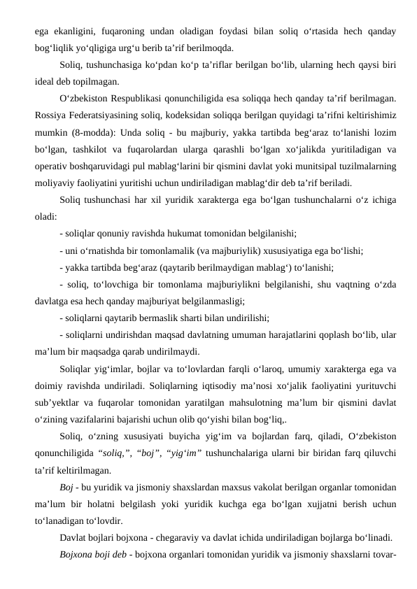 ega  ekanligini,  fuqaroning  undan  oladigan  foydasi  bilan  soliq  o‘rtasida  hech  qanday
bog‘liqlik yo‘qligiga urg‘u berib ta’rif berilmoqda.
Soliq, tushunchasiga ko‘pdan ko‘p ta’riflar berilgan bo‘lib, ularning hech qaysi biri
ideal deb topilmagan. 
O‘zbekiston Respublikasi qonunchiligida esa soliqqa hech qanday ta’rif berilmagan.
Rossiya Federatsiyasining soliq, kodeksidan soliqqa berilgan quyidagi ta’rifni keltirishimiz
mumkin (8-modda): Unda soliq - bu majburiy, yakka tartibda beg‘araz to‘lanishi lozim
bo‘lgan,  tashkilot  va  fuqarolardan  ularga  qarashli  bo‘lgan  xo‘jalikda  yuritiladigan  va
operativ boshqaruvidagi pul mablag‘larini bir qismini davlat yoki munitsipal tuzilmalarning
moliyaviy faoliyatini yuritishi uchun undiriladigan mablag‘dir deb ta’rif beriladi.
Soliq tushunchasi har xil yuridik xarakterga ega bo‘lgan tushunchalarni o‘z ichiga
oladi:
- soliqlar qonuniy ravishda hukumat tomonidan belgilanishi;
- uni o‘rnatishda bir tomonlamalik (va majburiylik) xususiyatiga ega bo‘lishi;
- yakka tartibda beg‘araz (qaytarib berilmaydigan mablag‘) to‘lanishi;
- soliq, to‘lovchiga bir tomonlama majburiylikni belgilanishi, shu vaqtning o‘zda
davlatga esa hech qanday majburiyat belgilanmasligi;
- soliqlarni qaytarib bermaslik sharti bilan undirilishi;
- soliqlarni undirishdan maqsad davlatning umuman harajatlarini qoplash bo‘lib, ular
ma’lum bir maqsadga qarab undirilmaydi.
Soliqlar yig‘imlar, bojlar va to‘lovlardan farqli o‘laroq, umumiy xarakterga ega va
doimiy ravishda undiriladi. Soliqlarning iqtisodiy ma’nosi xo‘jalik faoliyatini yurituvchi
sub’yektlar va fuqarolar tomonidan yaratilgan mahsulotning ma’lum bir qismini davlat
o‘zining vazifalarini bajarishi uchun olib qo‘yishi bilan bog‘liq,.
Soliq,  o‘zning  xususiyati  buyicha  yig‘im  va  bojlardan  farq,  qiladi,  O‘zbekiston
qonunchiligida “soliq,”, “boj”, “yig‘im” tushunchalariga ularni bir biridan farq qiluvchi
ta’rif keltirilmagan. 
Boj - bu yuridik va jismoniy shaxslardan maxsus vakolat berilgan organlar tomonidan
ma’lum  bir  holatni  belgilash  yoki  yuridik  kuchga  ega  bo‘lgan  xujjatni  berish  uchun
to‘lanadigan to‘lovdir. 
Davlat bojlari bojxona - chegaraviy va davlat ichida undiriladigan bojlarga bo‘linadi. 
Bojxona boji deb - bojxona organlari tomonidan yuridik va jismoniy shaxslarni tovar-
