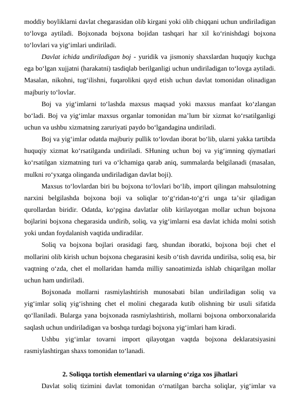 moddiy boyliklarni davlat chegarasidan olib kirgani yoki olib chiqqani uchun undiriladigan
to‘lovga  aytiladi.  Bojxonada  bojxona  bojidan  tashqari  har  xil  ko‘rinishdagi  bojxona
to‘lovlari va yig‘imlari undiriladi.
Davlat ichida undiriladigan boj - yuridik va jismoniy shaxslardan huquqiy kuchga
ega bo‘lgan xujjatni (harakatni) tasdiqlab berilganligi uchun undiriladigan to‘lovga aytiladi.
Masalan, nikohni, tug‘ilishni, fuqarolikni qayd etish uchun davlat tomonidan olinadigan
majburiy to‘lovlar.
Boj  va  yig‘imlarni  to‘lashda  maxsus  maqsad  yoki  maxsus  manfaat  ko‘zlangan
bo‘ladi. Boj va yig‘imlar maxsus organlar tomonidan ma’lum bir xizmat ko‘rsatilganligi
uchun va ushbu xizmatning zaruriyati paydo bo‘lgandagina undiriladi.
Boj va yig‘imlar odatda majburiy pullik to‘lovdan iborat bo‘lib, ularni yakka tartibda
huquqiy xizmat ko‘rsatilganda undiriladi. SHuning uchun boj va yig‘imning qiymatlari
ko‘rsatilgan xizmatning turi va o‘lchamiga qarab aniq, summalarda belgilanadi (masalan,
mulkni ro‘yxatga olinganda undiriladigan davlat boji).
Maxsus to‘lovlardan biri bu bojxona to‘lovlari bo‘lib, import qilingan mahsulotning
narxini  belgilashda  bojxona  boji  va  soliqlar  to‘g‘ridan-to‘g‘ri  unga  ta’sir  qiladigan
qurollardan biridir. Odatda, ko‘pgina davlatlar olib kirilayotgan mollar uchun bojxona
bojlarini bojxona chegarasida undirib, soliq, va yig‘imlarni esa davlat ichida molni sotish
yoki undan foydalanish vaqtida undiradilar.
Soliq  va  bojxona bojlari  orasidagi  farq, shundan  iboratki, bojxona  boji  chet  el
mollarini olib kirish uchun bojxona chegarasini kesib o‘tish davrida undirilsa, soliq esa, bir
vaqtning o‘zda, chet el mollaridan hamda milliy sanoatimizda ishlab chiqarilgan mollar
uchun ham undiriladi.
Bojxonada  mollarni  rasmiylashtirish  munosabati  bilan  undiriladigan  soliq  va
yig‘imlar soliq yig‘ishning chet el molini chegarada kutib olishning bir usuli sifatida
qo‘llaniladi. Bularga yana bojxonada rasmiylashtirish, mollarni bojxona omborxonalarida
saqlash uchun undiriladigan va boshqa turdagi bojxona yig‘imlari ham kiradi. 
Ushbu  yig‘imlar  tovarni  import  qilayotgan  vaqtda  bojxona  deklaratsiyasini
rasmiylashtirgan shaxs tomonidan to‘lanadi. 
2. Soliqqa tortish elementlari va ularning o‘ziga xos jihatlari
Davlat  soliq  tizimini  davlat  tomonidan  o‘rnatilgan  barcha  soliqlar,  yig‘imlar  va
