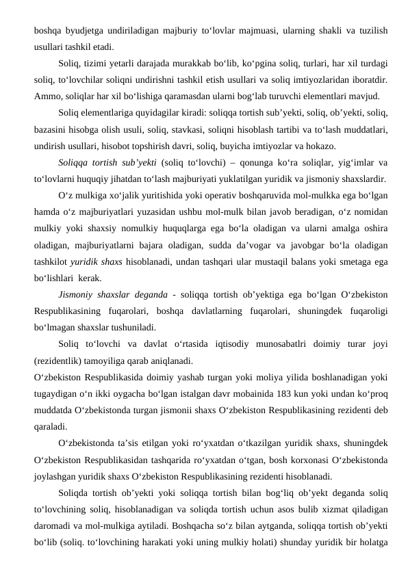 boshqa byudjetga undiriladigan majburiy to‘lovlar majmuasi, ularning shakli va tuzilish
usullari tashkil etadi.
Soliq, tizimi yetarli darajada murakkab bo‘lib, ko‘pgina soliq, turlari, har xil turdagi
soliq, to‘lovchilar soliqni undirishni tashkil etish usullari va soliq imtiyozlaridan iboratdir.
Ammo, soliqlar har xil bo‘lishiga qaramasdan ularni bog‘lab turuvchi elementlari mavjud. 
Soliq elementlariga quyidagilar kiradi: soliqqa tortish sub’yekti, soliq, ob’yekti, soliq,
bazasini hisobga olish usuli, soliq, stavkasi, soliqni hisoblash tartibi va to‘lash muddatlari,
undirish usullari, hisobot topshirish davri, soliq, buyicha imtiyozlar va hokazo.
Soliqqa tortish sub’yekti (soliq to‘lovchi) – qonunga ko‘ra soliqlar, yig‘imlar va
to‘lovlarni huquqiy jihatdan to‘lash majburiyati yuklatilgan yuridik va jismoniy shaxslardir.
O‘z mulkiga xo‘jalik yuritishida yoki operativ boshqaruvida mol-mulkka ega bo‘lgan
hamda o‘z majburiyatlari yuzasidan ushbu mol-mulk bilan javob beradigan, o‘z nomidan
mulkiy yoki shaxsiy nomulkiy huquqlarga ega bo‘la oladigan va ularni amalga oshira
oladigan,  majburiyatlarni  bajara  oladigan,  sudda  da’vogar  va  javobgar  bo‘la  oladigan
tashkilot yuridik shaxs hisoblanadi, undan tashqari ular mustaqil balans yoki smetaga ega
bo‘lishlari  kerak.
Jismoniy shaxslar deganda - soliqqa tortish ob’yektiga ega bo‘lgan O‘zbekiston
Respublikasining  fuqarolari,  boshqa  davlatlarning  fuqarolari,  shuningdek  fuqaroligi
bo‘lmagan shaxslar tushuniladi.
Soliq  to‘lovchi  va  davlat  o‘rtasida  iqtisodiy  munosabatlri  doimiy  turar  joyi
(rezidentlik) tamoyiliga qarab aniqlanadi.
O‘zbekiston Respublikasida doimiy yashab turgan yoki moliya yilida boshlanadigan yoki
tugaydigan o‘n ikki oygacha bo‘lgan istalgan davr mobainida 183 kun yoki undan ko‘proq
muddatda O‘zbekistonda turgan jismonii shaxs O‘zbekiston Respublikasining rezidenti deb
qaraladi.
O‘zbekistonda ta’sis etilgan yoki ro‘yxatdan o‘tkazilgan yuridik shaxs, shuningdek
O‘zbekiston Respublikasidan tashqarida ro‘yxatdan o‘tgan, bosh korxonasi O‘zbekistonda
joylashgan yuridik shaxs O‘zbekiston Respublikasining rezidenti hisoblanadi.
Soliqda tortish ob’yekti yoki soliqqa tortish bilan bog‘liq ob’yekt deganda soliq
to‘lovchining soliq, hisoblanadigan va soliqda tortish uchun asos bulib xizmat qiladigan
daromadi va mol-mulkiga aytiladi. Boshqacha so‘z bilan aytganda, soliqqa tortish ob’yekti
bo‘lib (soliq. to‘lovchining harakati yoki uning mulkiy holati) shunday yuridik bir holatga
