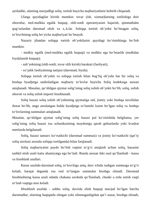 aytiladiki, ularning mavjudligi soliq. tortish buyicha majburiyatlarni keltirib chiqaradi. 
Ularga  quyidagilar  kirishi  mumkin:  tovar  (ish,  xizmat)larning  sotilishiga  doir
oborotlar,  mol-mulkka  egalik  huquqi,  oldi-sotdi  operatsiyasini  bajarish,  qimmatbaho
qog‘ozlardan  daromad  olish  va  x,.k.lar.  Soliqqa  tortish  ob’yekti  bo‘lmagan  soliq,
to‘lovchining soliq bo‘yicha majburiyati bo‘lmaydi.
Nazariy  jihatdan  soliqqa  tortish  ob’yektlarini  quyidagi  ko‘rinishlarga  bo‘lish
mumkin: 
- mulkiy egalik (mol-mulkka egalik huquqi) va mulkka ega bo‘lmaslik (mulkdan
foydalanish huquqi); 
- sub’yektning (oldi-sotdi, tovar olib kirish) harakati (faoliyati);
- xo‘jalik faoliyatining natijasi (daromad, foyda). 
Soliqqa tortish ob’yekti va soliqqa tortish bilan bog‘liq ob’yekt har bir soliq va
boshqa  byudjetga  undiriladigan  majburiy  to‘lovlar  buyicha  Soliq  kodeksiga  asosan
aniqlanadi. Masalan, qo‘shilgan qiymat solig‘ining soliq solish ob’yekti bo‘lib, soliq, solish
oboroti va soliq solish importi hisoblanadi.
Soliq bazasi soliq solish ob’yektining qiymatiga oid, jismiy yoki boshqa tavsifidan
iborat bo‘lib, unga asoslangan holda byudjetga to‘lanishi lozim bo‘lgan soliq va boshqa
to‘lovlarning summalari aniqlanadi.
Masalan,  qo‘shilgan  qiymat  solig‘ining  soliq  bazasi  pul  ko‘rinishida  belgilansa,  yer
solig‘ining soliq bazasi  esa  uchastkasining  maydoniga  qarab gektarlarda  yoki  kvadrat
metrlarda belgilanadi.
Soliq, bazasi tannarx ko‘rsatkichi (daromad summasi) va jismiy ko‘rsatkichi (qat’iy
soliq stavkasi asosida soliqqa tortilganda) bilan farqlanadi. 
Soliq  majburiyatini  paydo  bo‘lish  vaqtini  to‘g‘ri  aniqlash  uchun  soliq,  bazasini
tashkil etish usuli katta ahamiyatga ega bo‘ladi. Bunda asosan ikki usul qo‘llaniladi - kassa
va hisoblash usullari.
Kassa usulida-daromad soliq, to‘lovchiga aniq, davr ichida tushgan summaga to‘g‘ri
keladi,  harajat  deganda  esa  real  to‘langan  summalar  hisobga  olinadi.  Daromad
hisoblashning kassa usuli odatda chakana savdoda qo‘llaniladi, chunki u erda sotish vaqti
to‘lash vaqtiga mos keladi. 
Hisoblash  usulida -  ushbu  soliq,  davrida  olish  huquqi  mavjud  bo‘lgan  barcha
daromadlar, ularning haqiqatda olingan yoki olinmaganligidan qat’i nazar, hisobga olinadi,
