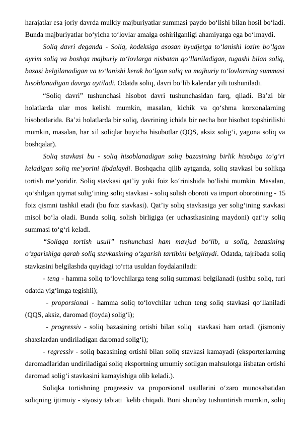 harajatlar esa joriy davrda mulkiy majburiyatlar summasi paydo bo‘lishi bilan hosil bo‘ladi.
Bunda majburiyatlar bo‘yicha to‘lovlar amalga oshirilganligi ahamiyatga ega bo‘lmaydi.
Soliq davri deganda - Soliq, kodeksiga asosan byudjetga to‘lanishi lozim bo‘lgan
ayrim soliq va boshqa majburiy to‘lovlarga nisbatan qo‘llaniladigan, tugashi bilan soliq,
bazasi belgilanadigan va to‘lanishi kerak bo‘lgan soliq va majburiy to‘lovlarning summasi
hisoblanadigan davrga aytiladi. Odatda soliq, davri bo‘lib kalendar yili tushuniladi.
“Soliq  davri”  tushunchasi  hisobot  davri  tushunchasidan  farq,  qiladi.  Ba’zi  bir
holatlarda  ular  mos  kelishi  mumkin,  masalan,  kichik  va  qo‘shma  korxonalarning
hisobotlarida. Ba’zi holatlarda bir soliq, davrining ichida bir necha bor hisobot topshirilishi
mumkin, masalan, har xil soliqlar buyicha hisobotlar (QQS, aksiz solig‘i, yagona soliq va
boshqalar).
Soliq stavkasi bu - soliq hisoblanadigan soliq bazasining birlik hisobiga to‘g‘ri
keladigan soliq me’yorini ifodalaydi. Boshqacha qilib aytganda, soliq stavkasi bu solikqa
tortish me’yoridir. Soliq stavkasi qat’iy yoki foiz ko‘rinishida bo‘lishi mumkin. Masalan,
qo‘shilgan qiymat solig‘ining soliq stavkasi - soliq solish oboroti va import oborotining - 15
foiz qismni tashkil etadi (bu foiz stavkasi). Qat’iy soliq stavkasiga yer solig‘ining stavkasi
misol bo‘la oladi. Bunda soliq, solish birligiga (er uchastkasining maydoni) qat’iy soliq
summasi to‘g‘ri keladi.
“Soliqqa  tortish  usuli”  tushunchasi  ham  mavjud  bo‘lib,  u  soliq,  bazasining
o‘zgarishiga qarab soliq stavkasining o‘zgarish tartibini belgilaydi. Odatda, tajribada soliq
stavkasini belgilashda quyidagi to‘rtta usuldan foydalaniladi:
- teng - hamma soliq to‘lovchilarga teng soliq summasi belgilanadi (ushbu soliq, turi
odatda yig‘imga tegishli);
 -  proporsional - hamma soliq to‘lovchilar uchun teng soliq stavkasi qo‘llaniladi
(QQS, aksiz, daromad (foyda) solig‘i); 
 -  progressiv - soliq bazasining ortishi bilan soliq  stavkasi ham ortadi (jismoniy
shaxslardan undiriladigan daromad solig‘i);
- regressiv - soliq bazasining ortishi bilan soliq stavkasi kamayadi (eksporterlarning
daromadlaridan undiriladigai soliq eksportning umumiy sotilgan mahsulotga iisbatan ortishi
daromad solig‘i stavkasini kamayishiga olib keladi.).
Soliqka  tortishning  progressiv  va  proporsional  usullarini  o‘zaro  munosabatidan
soliqning ijtimoiy - siyosiy tabiati  kelib chiqadi. Buni shunday tushuntirish mumkin, soliq
