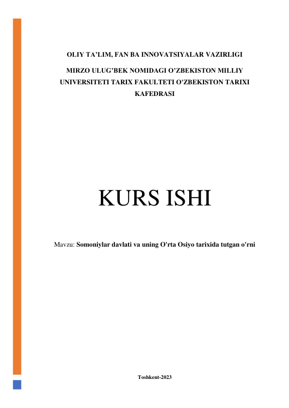  
 
 
 
OLIY TA’LIM, FAN BA INNOVATSIYALAR VAZIRLIGI 
MIRZO ULUG’BEK NOMIDAGI O’ZBEKISTON MILLIY 
UNIVERSITETI TARIX FAKULTETI O'ZBEKISTON TARIXI 
KAFEDRASI 
 
 
 
 
 
 
KURS ISHI 
 
Mavzu: Somoniylar davlati va uning O'rta Osiyo tarixida tutgan o'rni 
 
 
 
 
 
 
 
 
 
Toshkent-2023 

