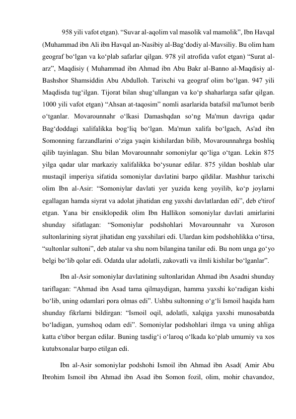  
 
 958 yili vafot etgan). “Suvar al-aqolim val masolik val mamolik”, Ibn Havqal 
(Muhammad ibn Ali ibn Havqal an-Nasibiy al-Bag‘dodiy al-Mavsiliy. Bu olim ham 
geograf bo‘lgan va ko‘plab safarlar qilgan. 978 yil atrofida vafot etgan) “Surat al-
arz”, Maqdisiy ( Muhammad ibn Ahmad ibn Abu Bakr al-Banno al-Maqdisiy al-
Bashshor Shamsiddin Abu Abdulloh. Tarixchi va geograf olim bo‘lgan. 947 yili 
Maqdisda tug‘ilgan. Tijorat bilan shug‘ullangan va ko‘p shaharlarga safar qilgan. 
1000 yili vafot etgan) “Ahsan at-taqosim” nomli asarlarida batafsil ma'lumot berib 
o‘tganlar. Movarounnahr o‘lkasi Damashqdan so‘ng Ma'mun davriga qadar 
Bag‘doddagi xalifalikka bog‘liq bo‘lgan. Ma'mun xalifa bo‘lgach, As'ad ibn 
Somonning farzandlarini o‘ziga yaqin kishilardan bilib, Movarounnahrga boshliq 
qilib tayinlagan. Shu bilan Movarounnahr somoniylar qo‘liga o‘tgan. Lekin 875 
yilga qadar ular markaziy xalifalikka bo‘ysunar edilar. 875 yildan boshlab ular 
mustaqil imperiya sifatida somoniylar davlatini barpo qildilar. Mashhur tarixchi 
olim Ibn al-Asir: “Somoniylar davlati yer yuzida keng yoyilib, ko‘p joylarni 
egallagan hamda siyrat va adolat jihatidan eng yaxshi davlatlardan edi”, deb e'tirof 
etgan. Yana bir ensiklopedik olim Ibn Hallikon somoniylar davlati amirlarini 
shunday sifatlagan: “Somoniylar podshohlari Movarounnahr va Xuroson 
sultonlarining siyrat jihatidan eng yaxshilari edi. Ulardan kim podshohlikka o‘tirsa, 
“sultonlar sultoni”, deb atalar va shu nom bilangina tanilar edi. Bu nom unga go‘yo 
belgi bo‘lib qolar edi. Odatda ular adolatli, zakovatli va ilmli kishilar bo‘lganlar”.  
Ibn al-Asir somoniylar davlatining sultonlaridan Ahmad ibn Asadni shunday 
tariflagan: “Ahmad ibn Asad tama qilmaydigan, hamma yaxshi ko‘radigan kishi 
bo‘lib, uning odamlari pora olmas edi”. Ushbu sultonning o‘g‘li Ismoil haqida ham 
shunday fikrlarni bildirgan: “Ismoil oqil, adolatli, xalqiga yaxshi munosabatda 
bo‘ladigan, yumshoq odam edi”. Somoniylar podshohlari ilmga va uning ahliga 
katta e'tibor bergan edilar. Buning tasdig‘i o‘laroq o‘lkada ko‘plab umumiy va xos 
kutubxonalar barpo etilgan edi.  
Ibn al-Asir somoniylar podshohi Ismoil ibn Ahmad ibn Asad( Amir Abu 
Ibrohim Ismoil ibn Ahmad ibn Asad ibn Somon fozil, olim, mohir chavandoz, 
