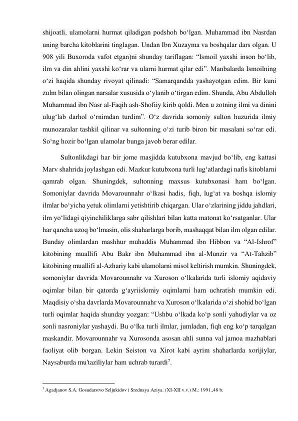  
 
shijoatli, ulamolarni hurmat qiladigan podshoh bo‘lgan. Muhammad ibn Nasrdan 
uning barcha kitoblarini tinglagan. Undan Ibn Xuzayma va boshqalar dars olgan. U 
908 yili Buxoroda vafot etgan)ni shunday tariflagan: “Ismoil yaxshi inson bo‘lib, 
ilm va din ahlini yaxshi ko‘rar va ularni hurmat qilar edi”. Manbalarda Ismoilning 
o‘zi haqida shunday rivoyat qilinadi: “Samarqandda yashayotgan edim. Bir kuni 
zulm bilan olingan narsalar xususida o‘ylanib o‘tirgan edim. Shunda, Abu Abdulloh 
Muhammad ibn Nasr al-Faqih ash-Shofiiy kirib qoldi. Men u zotning ilmi va dinini 
ulug‘lab darhol o‘rnimdan turdim”. O‘z davrida somoniy sulton huzurida ilmiy 
munozaralar tashkil qilinar va sultonning o‘zi turib biron bir masalani so‘rar edi. 
So‘ng hozir bo‘lgan ulamolar bunga javob berar edilar.   
Sultonlikdagi har bir jome masjidda kutubxona mavjud bo‘lib, eng kattasi 
Marv shahrida joylashgan edi. Mazkur kutubxona turli lug‘atlardagi nafis kitoblarni 
qamrab olgan. Shuningdek, sultonning maxsus kutubxonasi ham bo‘lgan. 
Somoniylar davrida Movarounnahr o‘lkasi hadis, fiqh, lug‘at va boshqa islomiy 
ilmlar bo‘yicha yetuk olimlarni yetishtirib chiqargan. Ular o‘zlarining jiddu jahdlari, 
ilm yo‘lidagi qiyinchiliklarga sabr qilishlari bilan katta matonat ko‘rsatganlar. Ular 
har qancha uzoq bo‘lmasin, olis shaharlarga borib, mashaqqat bilan ilm olgan edilar. 
Bunday olimlardan mashhur muhaddis Muhammad ibn Hibbon va “Al-Ishrof” 
kitobining muallifi Abu Bakr ibn Muhammad ibn al-Munzir va “At-Tahzib” 
kitobining muallifi al-Azhariy kabi ulamolarni misol keltirish mumkin. Shuningdek, 
somoniylar davrida Movarounnahr va Xuroson o‘lkalarida turli islomiy aqidaviy 
oqimlar bilan bir qatorda g‘ayriislomiy oqimlarni ham uchratish mumkin edi. 
Maqdisiy o‘sha davrlarda Movarounnahr va Xuroson o‘lkalarida o‘zi shohid bo‘lgan 
turli oqimlar haqida shunday yozgan: “Ushbu o‘lkada ko‘p sonli yahudiylar va oz 
sonli nasroniylar yashaydi. Bu o‘lka turli ilmlar, jumladan, fiqh eng ko‘p tarqalgan 
maskandir. Movarounnahr va Xurosonda asosan ahli sunna val jamoa mazhablari 
faoliyat olib borgan. Lekin Seiston va Xirot kabi ayrim shaharlarda xorijiylar, 
Naysaburda mu'taziliylar ham uchrab turardi7.  
                                                           
7 Agadjanov S.A. Gosudarstvo Seljukidov i Srednaya Aziya. (XI-XII v.v.) M.: 1991.,48 b. 
