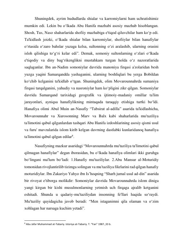  
 
Shuningdek, ayrim hududlarda shialar va karromiylarni ham uchratishimiz 
mumkin edi. Lekin bu o‘lkada Abu Hanifa mazhabi asosiy mazhab hisoblangan. 
Shosh, Tus, Naso shaharlarida shofiiy mazhabiga e'tiqod qiluvchilar ham ko‘p edi. 
Ta'kidlash joizki, o‘lkada shialar bilan karromiylar, shofiiylar bilan hanafiylar 
o‘rtasida o‘zaro bahslar yuzaga kelsa, sultonning o‘zi aralashib, ularning orasini 
isloh qilishiga to‘g‘ri kelar edi”. Demak, somoniy sultonlarning o‘zlari o‘lkada 
e'tiqodiy va diny bag‘rikenglikni mustahkam turgan holda o‘z nazoratlarida 
saqlaganlar. Ibn an-Nadim somoniylar davrida manoniya firqasi a'zolaridan besh 
yuzga yaqini Samarqandda yashaganini, ularning boshliqlari bu yerga Bobildan 
ko‘chib kelganini ta'kidlab o‘tgan. Shuningdek, olim Movarounnahrda sumaniya 
firqasi tarqalganini, yahudiy va nasroniylar ham ko‘pligini zikr qilgan. Somoniylar 
davrida Samarqand tarixidagi geografik va ijtimoiy-madaniy omillar ta'lim 
jarayonlari, ayniqsa hanafiylikning mintaqada taraqqiy etishiga turtki bo‘ldi. 
Hanafiya olimi Abul Muin an-Nasafiy “Tabsirat al-adilla” asarida ta'kidlashicha, 
Movarounnahr va Xurosonning Marv va Balx kabi shaharlarida mu'taziliya 
ta'limotini qabul qilganlardan tashqari Abu Hanifa izdoshlarining asosiy qismi usul 
va furu' mavzularida islom kirib kelgan davrning dastlabki kunlaridanoq hanafiya 
ta'limotini qabul qilgan edilar8.   
Nasafiyning mazkur asaridagi “Movarounnahrda mu'taziliya ta'limotini qabul 
qilmagan hanafiylar” degan iborasidan, bu o‘lkada hanafiya olimlari ikki guruhga 
bo‘lingani ma'lum bo‘ladi: 1.Hanafiy mu'taziliylar. 2.Abu Mansur al-Moturidiy 
tomonidan rivojlantirilib tizimga solingan va mu'taziliya fikrlarini rad qilgan hanafiy 
moturidiylar. Ibn Zakariyo Yahyo ibn Is’hoqning “Sharh jumal usul ad-din” asarida 
bir rivoyat e'tiborga molikdir: Somoniylar davrida Movarounnahrda islom diniga 
yangi kirgan bir kishi musulmonlarning yetmish uch firqaga ajralib ketganini 
eshitadi. Shunda u qadariy-mu'taziliydan insonning fe'llari haqida so‘raydi. 
Mu'taziliy quyidagicha javob beradi: “Men istaganimni qila olaman va o‘zim 
xohlagan har narsaga kuchim yetadi”.  
                                                           
8 Abu Jafar Muhammad at-Tabariy. Istoriya at-Tabariy. T. “Fan” 1987.,33 b. 
