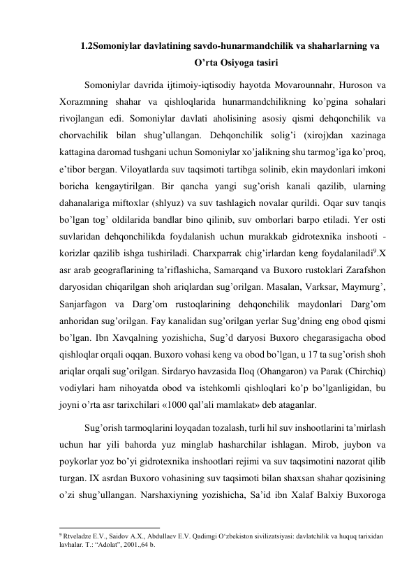  
 
1.2 Somoniylar davlatining savdo-hunarmandchilik va shaharlarning va 
O’rta Osiyoga tasiri 
Somoniylar davrida ijtimoiy-iqtisodiy hayotda Movarounnahr, Huroson va 
Xorazmning shahar va qishloqlarida hunarmandchilikning ko’pgina sohalari 
rivojlangan edi. Somoniylar davlati aholisining asosiy qismi dehqonchilik va 
chorvachilik bilan shug’ullangan. Dehqonchilik solig’i (xiroj)dan xazinaga 
kattagina daromad tushgani uchun Somoniylar xo’jalikning shu tarmog’iga ko’proq, 
e’tibor bergan. Viloyatlarda suv taqsimoti tartibga solinib, ekin maydonlari imkoni 
boricha kengaytirilgan. Bir qancha yangi sug’orish kanali qazilib, ularning 
dahanalariga miftoxlar (shlyuz) va suv tashlagich novalar qurildi. Oqar suv tanqis 
bo’lgan tog’ oldilarida bandlar bino qilinib, suv omborlari barpo etiladi. Yer osti 
suvlaridan dehqonchilikda foydalanish uchun murakkab gidrotexnika inshooti - 
korizlar qazilib ishga tushiriladi. Charxparrak chig’irlardan keng foydalaniladi9.X 
asr arab geograflarining ta’riflashicha, Samarqand va Buxoro rustoklari Zarafshon 
daryosidan chiqarilgan shoh ariqlardan sug’orilgan. Masalan, Varksar, Maymurg’, 
Sanjarfagon va Darg’om rustoqlarining dehqonchilik maydonlari Darg’om 
anhoridan sug’orilgan. Fay kanalidan sug’orilgan yerlar Sug’dning eng obod qismi 
bo’lgan. Ibn Xavqalning yozishicha, Sug’d daryosi Buxoro chegarasigacha obod 
qishloqlar orqali oqqan. Buxoro vohasi keng va obod bo’lgan, u 17 ta sug’orish shoh 
ariqlar orqali sug’orilgan. Sirdaryo havzasida Iloq (Ohangaron) va Parak (Chirchiq) 
vodiylari ham nihoyatda obod va istehkomli qishloqlari ko’p bo’lganligidan, bu 
joyni o’rta asr tarixchilari «1000 qal’ali mamlakat» deb ataganlar. 
Sug’orish tarmoqlarini loyqadan tozalash, turli hil suv inshootlarini ta’mirlash 
uchun har yili bahorda yuz minglab hasharchilar ishlagan. Mirob, juybon va 
poykorlar yoz bo’yi gidrotexnika inshootlari rejimi va suv taqsimotini nazorat qilib 
turgan. IX asrdan Buxoro vohasining suv taqsimoti bilan shaxsan shahar qozisining 
o’zi shug’ullangan. Narshaxiyning yozishicha, Sa’id ibn Xalaf Balxiy Buxoroga 
                                                           
9 Rtveladze E.V., Saidov A.X., Abdullaev E.V. Qadimgi O‘zbekiston sivilizatsiyasi: davlatchilik va huquq tarixidan 
lavhalar. T.: “Adolat”, 2001.,64 b. 
