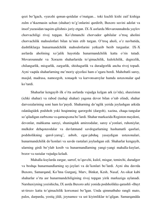  
 
qozi bo’lgach, «yaxshi qonun-qoidalar o’rnatgan... toki kuchli kishi zaif kishiga 
zulm o’tkazmasin uchun (shahar) to’g’onlarini qurdirib, Buxoro suvini adolat va 
insof yuzasidan taqsim qilishni» joriy etgan. IX-X asrlarda Movarounnahrda yaylov 
chorvachiligi rivoj topgan. Ko’chmanchi chorvador qabilalar o’troq aholini 
chorvachilik mahsulotlari bilan ta’min etib turgan. O’troq aholi, o’z navbatida, 
dashtliklarga hunarmandchilik mahsulotlarini yetkazib berib turganlar. IX-X 
asrlarda aholining xo’jalik hayotida hunarmandchilik katta o’rin tutadi. 
Movarounnahr va Xorazm shaharlarida to’qimachilik, kulolchilik, degrezlik, 
chilangarlik, misgarlik, zargarlik, shishagarlik va duradgorlik ancha rivoj topadi. 
Ayni vaqtda shaharlarning me’moriy qiyofasi ham o’zgara bordi. Mahobatli saroy, 
masjid, madrasa, namozgoh, xonaqoh va karvonsaroylar hamda ustaxonalar qad 
ko’tardi.  
Shaharlar kengayib ilk o’rta asrlarda vujudga kelgan ark (o’rda), shaxriston 
(ichki shahar) va rabod (tashqi shahar) yagona devor bilan o’rab olindi, shahar 
darvozalarining soni ham ko’paydi. Shaharning do’nglik yerida joylashgan arkida 
odatdagidek podshoh yoki hoqimning qarorgohi (dargoh), xazina, chaqa-tangalar 
so’qiladigan zarbxona va qamoqxona bo’lardi. Shahar markazida Registon maydoni, 
devonlar, mahkama saroyi, shuningdek amirzodalar, saroy a’yonlari, ruhoniylar, 
mulkdor dehqonzodalar va davlatmand savdogarlarning hashamatli qasrlari, 
podsholikning 
qurol-yarog’, 
asbob, 
egar-jabduq 
yasaydigan 
ustaxonalari, 
hunarmandchilik do’konlari va savdo rastalari joylashgan edi. Shaharlar kengayib, 
ularning girdi bo’ylab kosib va hunarmandlarning yangi-yangi mahalla-kuylari, 
bozor va rastalar vujudga keladi.  
 
 
 
 
 
 
Mahalla-kuylarda zargar, sarrof, to’quvchi, kulol, misgar, temirchi, duradgor 
va boshqa hunarmandlarning uy-joylari va do’konlari bo’lardi. Ayni shu davrda 
Buxoro, Samarqand, Ko’hna Gurganj, Marv, Binkat, Kesh, Nasaf, Ax-sikat kabi 
shaharlar o’rta asr hunarmandchiligining rivoj topgan yirik markaziga aylanadi. 
Narshaxiyning yozishicha, IX asrda Buxoro arki yonida podsholikka qarashli «Bayt 
ut-tiroz» katta to’qimachilik korxonasi bo’lgan. Unda qimmatbaho rangli mato, 
palos, darparda, yostiq jildi, joynamoz va ust kiyimliklar to’qilgan. Samarqandda 
