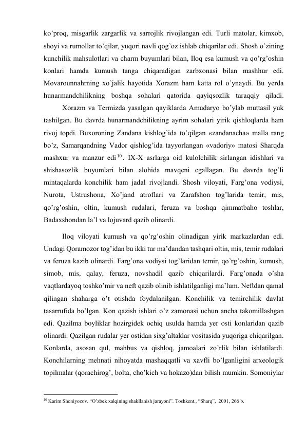  
 
ko’proq, misgarlik zargarlik va sarrojlik rivojlangan edi. Turli matolar, kimxob, 
shoyi va rumollar to’qilar, yuqori navli qog’oz ishlab chiqarilar edi. Shosh o’zining 
kunchilik mahsulotlari va charm buyumlari bilan, Iloq esa kumush va qo’rg’oshin 
konlari hamda kumush tanga chiqaradigan zarbxonasi bilan mashhur edi. 
Movarounnahrning xo’jalik hayotida Xorazm ham katta rol o’ynaydi. Bu yerda 
hunarmandchilikning boshqa sohalari qatorida qayiqsozlik taraqqiy qiladi.
 
Xorazm va Termizda yasalgan qayiklarda Amudaryo bo’ylab muttasil yuk 
tashilgan. Bu davrda hunarmandchilikning ayrim sohalari yirik qishloqlarda ham 
rivoj topdi. Buxoroning Zandana kishlog’ida to’qilgan «zandanacha» malla rang 
bo’z, Samarqandning Vador qishlog’ida tayyorlangan «vadoriy» matosi Sharqda 
mashxur va manzur edi 10. IX-X asrlarga oid kulolchilik sirlangan idishlari va 
shishasozlik buyumlari bilan alohida mavqeni egallagan. Bu davrda tog’li 
mintaqalarda konchilik ham jadal rivojlandi. Shosh viloyati, Farg’ona vodiysi, 
Nurota, Ustrushona, Xo’jand atroflari va Zarafshon tog’larida temir, mis, 
qo’rg’oshin, oltin, kumush rudalari, feruza va boshqa qimmatbaho toshlar, 
Badaxshondan la’l va lojuvard qazib olinardi. 
Iloq viloyati kumush va qo’rg’oshin olinadigan yirik markazlardan edi. 
Undagi Qoramozor tog’idan bu ikki tur ma’dandan tashqari oltin, mis, temir rudalari 
va feruza kazib olinardi. Farg’ona vodiysi tog’laridan temir, qo’rg’oshin, kumush, 
simob, mis, qalay, feruza, novshadil qazib chiqarilardi. Farg’onada o’sha 
vaqtlardayoq toshko’mir va neft qazib olinib ishlatilganligi ma’lum. Neftdan qamal 
qilingan shaharga o’t otishda foydalanilgan. Konchilik va temirchilik davlat 
tasarrufida bo’lgan. Kon qazish ishlari o’z zamonasi uchun ancha takomillashgan 
edi. Qazilma boyliklar hozirgidek ochiq usulda hamda yer osti konlaridan qazib 
olinardi. Qazilgan rudalar yer ostidan sixg’altaklar vositasida yuqoriga chiqarilgan. 
Konlarda, asosan qul, mahbus va qishloq, jamoalari zo’rlik bilan ishlatilardi. 
Konchilarning mehnati nihoyatda mashaqqatli va xavfli bo’lganligini arxeologik 
topilmalar (qorachirog’, bolta, cho’kich va hokazo)dan bilish mumkin. Somoniylar 
                                                           
10 Karim Shoniyozov. “O’zbek xalqining shakllanish jarayoni”. Toshkent., “Sharq”,  2001, 266 b. 
