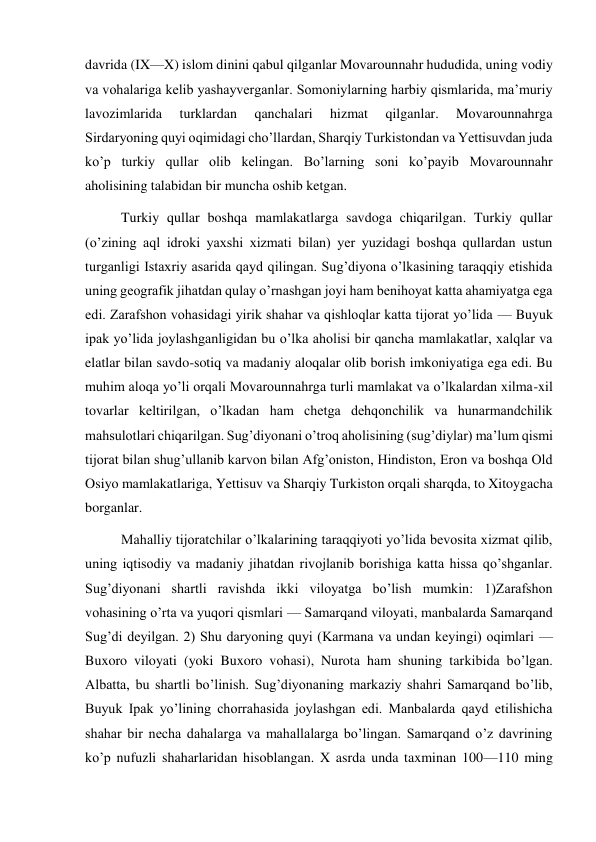  
 
davrida (IX—X) islom dinini qabul qilganlar Movarounnahr hududida, uning vodiy 
va vohalariga kelib yashayverganlar. Somoniylarning harbiy qismlarida, ma’muriy 
lavozimlarida 
turklardan 
qanchalari 
hizmat 
qilganlar. 
Movarounnahrga 
Sirdaryoning quyi oqimidagi cho’llardan, Sharqiy Turkistondan va Yettisuvdan juda 
ko’p turkiy qullar olib kelingan. Bo’larning soni ko’payib Movarounnahr 
aholisining talabidan bir muncha oshib ketgan.  
Turkiy qullar boshqa mamlakatlarga savdoga chiqarilgan. Turkiy qullar 
(o’zining aql idroki yaxshi xizmati bilan) yer yuzidagi boshqa qullardan ustun 
turganligi Istaxriy asarida qayd qilingan. Sug’diyona o’lkasining taraqqiy etishida 
uning geografik jihatdan qulay o’rnashgan joyi ham benihoyat katta ahamiyatga ega 
edi. Zarafshon vohasidagi yirik shahar va qishloqlar katta tijorat yo’lida — Buyuk 
ipak yo’lida joylashganligidan bu o’lka aholisi bir qancha mamlakatlar, xalqlar va 
elatlar bilan savdo-sotiq va madaniy aloqalar olib borish imkoniyatiga ega edi. Bu 
muhim aloqa yo’li orqali Movarounnahrga turli mamlakat va o’lkalardan xilma-xil 
tovarlar keltirilgan, o’lkadan ham chetga dehqonchilik va hunarmandchilik 
mahsulotlari chiqarilgan. Sug’diyonani o’troq aholisining (sug’diylar) ma’lum qismi 
tijorat bilan shug’ullanib karvon bilan Afg’oniston, Hindiston, Eron va boshqa Old 
Osiyo mamlakatlariga, Yettisuv va Sharqiy Turkiston orqali sharqda, to Xitoygacha 
borganlar.  
Mahalliy tijoratchilar o’lkalarining taraqqiyoti yo’lida bevosita xizmat qilib, 
uning iqtisodiy va madaniy jihatdan rivojlanib borishiga katta hissa qo’shganlar. 
Sug’diyonani shartli ravishda ikki viloyatga bo’lish mumkin: 1)Zarafshon 
vohasining o’rta va yuqori qismlari — Samarqand viloyati, manbalarda Samarqand 
Sug’di deyilgan. 2) Shu daryoning quyi (Karmana va undan keyingi) oqimlari — 
Buxoro viloyati (yoki Buxoro vohasi), Nurota ham shuning tarkibida bo’lgan. 
Albatta, bu shartli bo’linish. Sug’diyonaning markaziy shahri Samarqand bo’lib, 
Buyuk Ipak yo’lining chorrahasida joylashgan edi. Manbalarda qayd etilishicha 
shahar bir necha dahalarga va mahallalarga bo’lingan. Samarqand o’z davrining 
ko’p nufuzli shaharlaridan hisoblangan. X asrda unda taxminan 100—110 ming 
