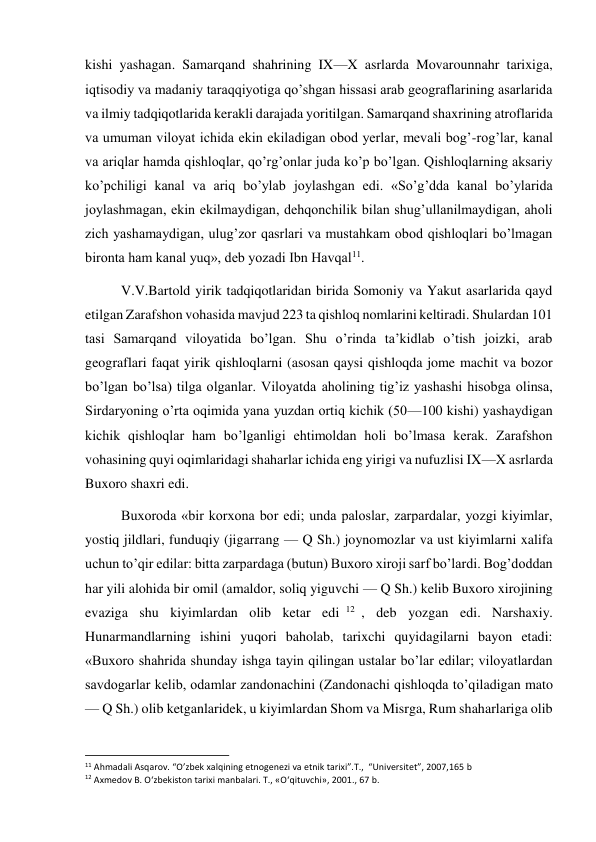  
 
kishi yashagan. Samarqand shahrining IX—X asrlarda Movarounnahr tarixiga, 
iqtisodiy va madaniy taraqqiyotiga qo’shgan hissasi arab geograflarining asarlarida 
va ilmiy tadqiqotlarida kerakli darajada yoritilgan. Samarqand shaxrining atroflarida 
va umuman viloyat ichida ekin ekiladigan obod yerlar, mevali bog’-rog’lar, kanal 
va ariqlar hamda qishloqlar, qo’rg’onlar juda ko’p bo’lgan. Qishloqlarning aksariy 
ko’pchiligi kanal va ariq bo’ylab joylashgan edi. «So’g’dda kanal bo’ylarida 
joylashmagan, ekin ekilmaydigan, dehqonchilik bilan shug’ullanilmaydigan, aholi 
zich yashamaydigan, ulug’zor qasrlari va mustahkam obod qishloqlari bo’lmagan 
bironta ham kanal yuq», deb yozadi Ibn Havqal11. 
V.V.Bartold yirik tadqiqotlaridan birida Somoniy va Yakut asarlarida qayd 
etilgan Zarafshon vohasida mavjud 223 ta qishloq nomlarini keltiradi. Shulardan 101 
tasi Samarqand viloyatida bo’lgan. Shu o’rinda ta’kidlab o’tish joizki, arab 
geograflari faqat yirik qishloqlarni (asosan qaysi qishloqda jome machit va bozor 
bo’lgan bo’lsa) tilga olganlar. Viloyatda aholining tig’iz yashashi hisobga olinsa, 
Sirdaryoning o’rta oqimida yana yuzdan ortiq kichik (50—100 kishi) yashaydigan 
kichik qishloqlar ham bo’lganligi ehtimoldan holi bo’lmasa kerak. Zarafshon 
vohasining quyi oqimlaridagi shaharlar ichida eng yirigi va nufuzlisi IX—X asrlarda 
Buxoro shaxri edi. 
Buxoroda «bir korxona bor edi; unda paloslar, zarpardalar, yozgi kiyimlar, 
yostiq jildlari, funduqiy (jigarrang — Q Sh.) joynomozlar va ust kiyimlarni xalifa 
uchun to’qir edilar: bitta zarpardaga (butun) Buxoro xiroji sarf bo’lardi. Bog’doddan 
har yili alohida bir omil (amaldor, soliq yiguvchi — Q Sh.) kelib Buxoro xirojining 
evaziga shu kiyimlardan olib ketar edi 12 , deb yozgan edi. Narshaxiy. 
Hunarmandlarning ishini yuqori baholab, tarixchi quyidagilarni bayon etadi: 
«Buxoro shahrida shunday ishga tayin qilingan ustalar bo’lar edilar; viloyatlardan 
savdogarlar kelib, odamlar zandonachini (Zandonachi qishloqda to’qiladigan mato 
— Q Sh.) olib ketganlaridek, u kiyimlardan Shom va Misrga, Rum shaharlariga olib 
                                                           
11 Ahmadali Asqarov. “O’zbek xalqining etnogenezi va etnik tarixi”.T.,  “Universitet”, 2007,165 b 
12 Axmedov B. O‘zbekiston tarixi manbalari. T., «O‘qituvchi», 2001., 67 b. 
