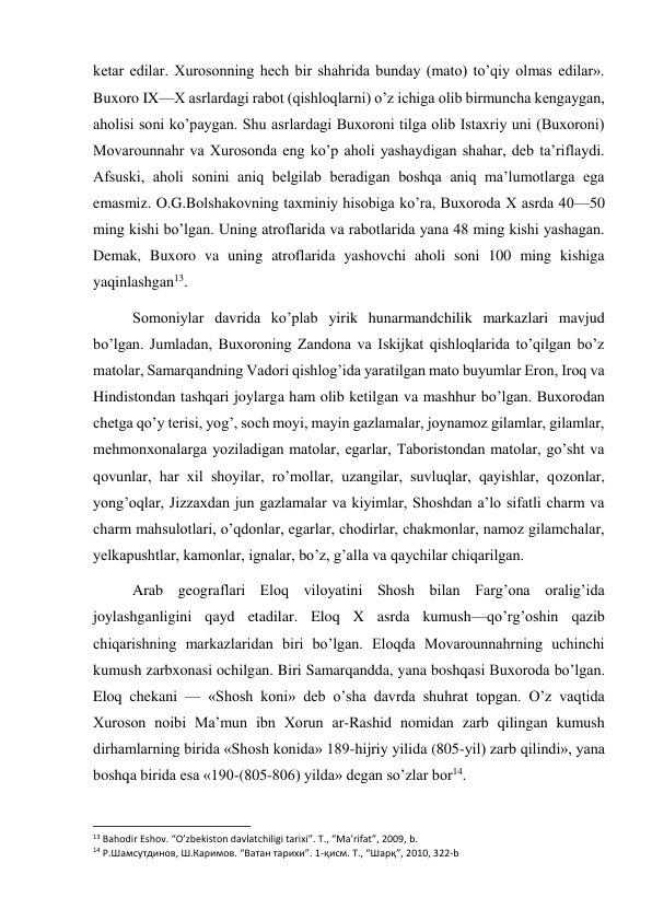  
 
ketar edilar. Xurosonning hech bir shahrida bunday (mato) to’qiy olmas edilar». 
Buxoro IX—X asrlardagi rabot (qishloqlarni) o’z ichiga olib birmuncha kengaygan, 
aholisi soni ko’paygan. Shu asrlardagi Buxoroni tilga olib Istaxriy uni (Buxoroni) 
Movarounnahr va Xurosonda eng ko’p aholi yashaydigan shahar, deb ta’riflaydi. 
Afsuski, aholi sonini aniq belgilab beradigan boshqa aniq ma’lumotlarga ega 
emasmiz. O.G.Bolshakovning taxminiy hisobiga ko’ra, Buxoroda X asrda 40—50 
ming kishi bo’lgan. Uning atroflarida va rabotlarida yana 48 ming kishi yashagan. 
Demak, Buxoro va uning atroflarida yashovchi aholi soni 100 ming kishiga 
yaqinlashgan13. 
Somoniylar davrida ko’plab yirik hunarmandchilik markazlari mavjud 
bo’lgan. Jumladan, Buxoroning Zandona va Iskijkat qishloqlarida to’qilgan bo’z 
matolar, Samarqandning Vadori qishlog’ida yaratilgan mato buyumlar Eron, Iroq va 
Hindistondan tashqari joylarga ham olib ketilgan va mashhur bo’lgan. Buxorodan 
chetga qo’y terisi, yog’, soch moyi, mayin gazlamalar, joynamoz gilamlar, gilamlar, 
mehmonxonalarga yoziladigan matolar, egarlar, Taboristondan matolar, go’sht va 
qovunlar, har xil shoyilar, ro’mollar, uzangilar, suvluqlar, qayishlar, qozonlar, 
yong’oqlar, Jizzaxdan jun gazlamalar va kiyimlar, Shoshdan a’lo sifatli charm va 
charm mahsulotlari, o’qdonlar, egarlar, chodirlar, chakmonlar, namoz gilamchalar, 
yelkapushtlar, kamonlar, ignalar, bo’z, g’alla va qaychilar chiqarilgan. 
Arab geograflari Eloq viloyatini Shosh bilan Farg’ona oralig’ida 
joylashganligini qayd etadilar. Eloq X asrda kumush—qo’rg’oshin qazib 
chiqarishning markazlaridan biri bo’lgan. Eloqda Movarounnahrning uchinchi 
kumush zarbxonasi ochilgan. Biri Samarqandda, yana boshqasi Buxoroda bo’lgan. 
Eloq chekani — «Shosh koni» deb o’sha davrda shuhrat topgan. O’z vaqtida 
Xuroson noibi Ma’mun ibn Xorun ar-Rashid nomidan zarb qilingan kumush 
dirhamlarning birida «Shosh konida» 189-hijriy yilida (805-yil) zarb qilindi», yana 
boshqa birida esa «190-(805-806) yilda» degan so’zlar bor14. 
                                                           
13 Bahodir Eshov. “O’zbekiston davlatchiligi tarixi”. T., “Ma’rifat”, 2009, b. 
14 Р.Шамсутдинов, Ш.Каримов. “Ватан тарихи”. 1-қисм. Т., “Шарқ”, 2010, 322‐b 
