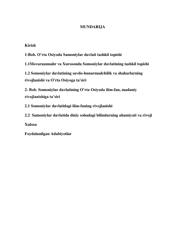  
 
 
MUNDARIJA  
 
Kirish  
1-Bob. O’rta Osiyoda Samoniylar davlati tashkil topishi 
1.1Movaraunnahr va Xurosonda Somoniylar davlatining tashkil topishi 
1.2 Somoniylar davlatining savdo-hunarmadchilik va shaharlarning 
rivojlanishi va O'rta Osiyoga ta'siri 
2- Bob. Somoniylar davlatining O’rta Osiyoda ilim-fan, madaniy 
rivojlanishiga ta’siri 
2.1 Somoniylar davlatidagi ilim-faning rivojlanishi  
2.2  Samoniylar davlatida diniy sohadagi bilimlarning ahamiyati va rivoji 
Xulosa  
Foydalanilgan Adabiyotlar 
 
 
 
 
 
 
 
 
 
