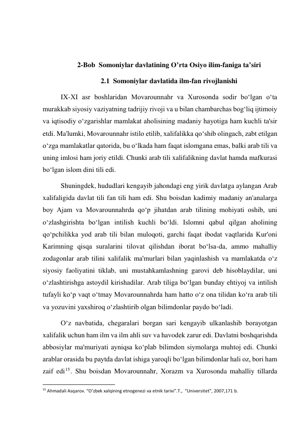  
 
 
 
2-Bob  Somoniylar davlatining O’rta Osiyo ilim-faniga ta’siri 
2.1  Somoniylar davlatida ilm-fan rivojlanishi  
IX-XI asr boshlaridan Movarounnahr va Xurosonda sodir bo‘lgan o‘ta 
murakkab siyosiy vaziyatning tadrijiy rivoji va u bilan chambarchas bog‘liq ijtimoiy 
va iqtisodiy o‘zgarishlar mamlakat aholisining madaniy hayotiga ham kuchli ta'sir 
etdi. Ma'lumki, Movarounnahr istilo etilib, xalifalikka qo‘shib olingach, zabt etilgan 
o‘zga mamlakatlar qatorida, bu o‘lkada ham faqat islomgana emas, balki arab tili va 
uning imlosi ham joriy etildi. Chunki arab tili xalifalikning davlat hamda mafkurasi 
bo‘lgan islom dini tili edi.  
Shuningdek, hududlari kengayib jahondagi eng yirik davlatga aylangan Arab 
xalifaligida davlat tili fan tili ham edi. Shu boisdan kadimiy madaniy an'analarga 
boy Ajam va Movarounnahrda qo‘p jihatdan arab tilining mohiyati oshib, uni 
o‘zlashgirishta bo‘lgan intilish kuchli bo‘ldi. Islomni qabul qilgan aholining 
qo‘pchilikka yod arab tili bilan muloqoti, garchi faqat ibodat vaqtlarida Kur'oni 
Karimning qisqa suralarini tilovat qilishdan iborat bo‘lsa-da, ammo mahalliy 
zodagonlar arab tilini xalifalik ma'murlari bilan yaqinlashish va mamlakatda o‘z 
siyosiy faoliyatini tiklab, uni mustahkamlashning garovi deb hisoblaydilar, uni 
o‘zlashtirishga astoydil kirishadilar. Arab tiliga bo‘lgan bunday ehtiyoj va intilish 
tufayli ko‘p vaqt o‘tmay Movarounnahrda ham hatto o‘z ona tilidan ko‘ra arab tili 
va yozuvini yaxshiroq o‘zlashtirib olgan bilimdonlar paydo bo‘ladi. 
O‘z navbatida, chegaralari borgan sari kengayib ulkanlashib borayotgan 
xalifalik uchun ham ilm va ilm ahli suv va havodek zarur edi. Davlatni boshqarishda 
abbosiylar ma'muriyati ayniqsa ko‘plab bilimdon siymolarga muhtoj edi. Chunki 
arablar orasida bu paytda davlat ishiga yaroqli bo‘lgan bilimdonlar hali oz, bori ham 
zaif edi15. Shu boisdan Movarounnahr, Xorazm va Xurosonda mahalliy tillarda 
                                                           
15 Ahmadali Asqarov. “O’zbek xalqining etnogenezi va etnik tarixi”.T.,  “Universitet”, 2007,171 b. 
