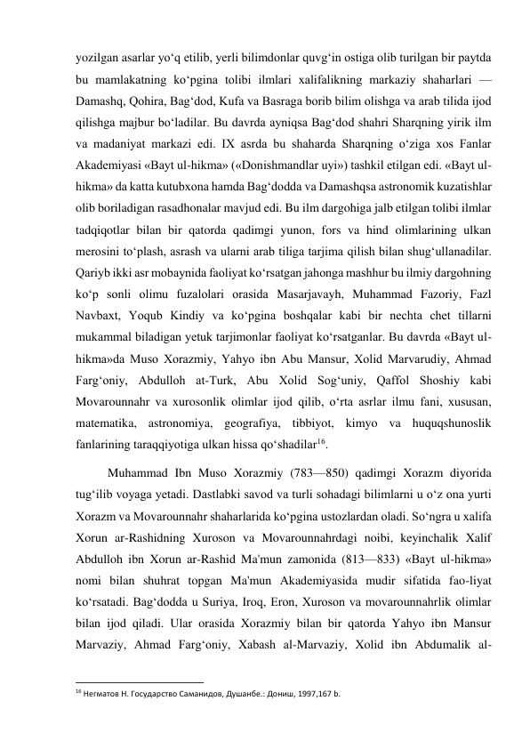  
 
yozilgan asarlar yo‘q etilib, yerli bilimdonlar quvg‘in ostiga olib turilgan bir paytda 
bu mamlakatning ko‘pgina tolibi ilmlari xalifalikning markaziy shaharlari — 
Damashq, Qohira, Bag‘dod, Kufa va Basraga borib bilim olishga va arab tilida ijod 
qilishga majbur bo‘ladilar. Bu davrda ayniqsa Bag‘dod shahri Sharqning yirik ilm 
va madaniyat markazi edi. IX asrda bu shaharda Sharqning o‘ziga xos Fanlar 
Akademiyasi «Bayt ul-hikma» («Donishmandlar uyi») tashkil etilgan edi. «Bayt ul-
hikma» da katta kutubxona hamda Bag‘dodda va Damashqsa astronomik kuzatishlar 
olib boriladigan rasadhonalar mavjud edi. Bu ilm dargohiga jalb etilgan tolibi ilmlar 
tadqiqotlar bilan bir qatorda qadimgi yunon, fors va hind olimlarining ulkan 
merosini to‘plash, asrash va ularni arab tiliga tarjima qilish bilan shug‘ullanadilar. 
Qariyb ikki asr mobaynida faoliyat ko‘rsatgan jahonga mashhur bu ilmiy dargohning 
ko‘p sonli olimu fuzalolari orasida Masarjavayh, Muhammad Fazoriy, Fazl 
Navbaxt, Yoqub Kindiy va ko‘pgina boshqalar kabi bir nechta chet tillarni 
mukammal biladigan yetuk tarjimonlar faoliyat ko‘rsatganlar. Bu davrda «Bayt ul-
hikma»da Muso Xorazmiy, Yahyo ibn Abu Mansur, Xolid Marvarudiy, Ahmad 
Farg‘oniy, Abdulloh at-Turk, Abu Xolid Sog‘uniy, Qaffol Shoshiy kabi 
Movarounnahr va xurosonlik olimlar ijod qilib, o‘rta asrlar ilmu fani, xususan, 
matematika, astronomiya, geografiya, tibbiyot, kimyo va huquqshunoslik 
fanlarining taraqqiyotiga ulkan hissa qo‘shadilar16. 
Muhammad Ibn Muso Xorazmiy (783—850) qadimgi Xorazm diyorida 
tug‘ilib voyaga yetadi. Dastlabki savod va turli sohadagi bilimlarni u o‘z ona yurti 
Xorazm va Movarounnahr shaharlarida ko‘pgina ustozlardan oladi. So‘ngra u xalifa 
Xorun ar-Rashidning Xuroson va Movarounnahrdagi noibi, keyinchalik Xalif 
Abdulloh ibn Xorun ar-Rashid Ma'mun zamonida (813—833) «Bayt ul-hikma» 
nomi bilan shuhrat topgan Ma'mun Akademiyasida mudir sifatida fao-liyat 
ko‘rsatadi. Bag‘dodda u Suriya, Iroq, Eron, Xuroson va movarounnahrlik olimlar 
bilan ijod qiladi. Ular orasida Xorazmiy bilan bir qatorda Yahyo ibn Mansur 
Marvaziy, Ahmad Farg‘oniy, Xabash al-Marvaziy, Xolid ibn Abdumalik al-
                                                           
16 Негматов Н. Государство Саманидов, Душанбе.: Дониш, 1997,167 b. 
