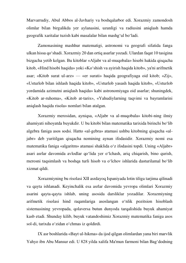  
 
Marvarrudiy, Abul Abbos al-Javhariy va boshqalarbor edi. Xorazmiy zamondosh 
olimlar bilan birgalikda yer aylanasini, uzunligi va radiusini aniqlash hamda 
geografik xaritalar tuzish kabi masalalar bilan mashg‘ul bo‘ladi. 
Zamonasining mashhur matematigi, astronomi va geografi sifatida fanga 
ulkan hissa qo‘shadi. Xorazmiy 20 dan ortiq asarlar yozadi. Ulardan faqat 10 tasigina 
bizgacha yetib kelgan. Bu kitoblar «Aljabr va al-muqobala» hisobi hakida qisqacha 
kitob, «Hind hisobi haqida» yoki «Ko‘shish va ayirish haqida kitob», ya'ni arifmetik 
asar; «Kitob surat ul-arz» — «er surati» haqida geografiyaga oid kitob; «Zij», 
«Usturlob bilan ishlash haqida kitob», «Usturlob yasash haqida kitob», «Usturlob 
yordamida azimutni aniqlash haqida» kabi astronomiyaga oid asarlar; shuningdek, 
«Kitob ar-ruhoma», «Kitob at-tarix», «Yahudiylarning taqvimi va bayramlarini 
aniqlash haqida risola» nomlari bilan atalgan. 
Xorazmiy merosidan, ayniqsa, «Aljabr va al-muqobala» kitobi-ning ilmiy 
ahamiyati nihoyatda buyukdir. U bu kitobi bilan matematika tarixida birinchi bo‘lib 
algebra faniga asos sodsi. Hatto «al-gebra» atamasi ushbu kitobning qisqacha «al-
jabr» deb yuritilgan qisqacha nomining aynan ifodasidir. Xorazmiy nomi esa 
matematika faniga «algaritm» atamasi shaklida o‘z ifodasini topdi. Uning «Aljabr» 
asari asrlar davomida avlodlar qo‘lida yer o‘lchash, ariq chiqarish, bino qurish, 
merosni taqsimlash va boshqa turli hisob va o‘lchov ishlarida dasturilamal bo‘lib 
xizmat qildi. 
Xorazmiyning bu risolasi XII asrdayoq Ispaniyada lotin tiliga tarjima qilinadi 
va qayta ishlanadi. Keyinchalik esa asrlar davomida yevropa olimlari Xorazmiy 
asarini qayta-qayta ishlab, uning asosida darsliklar yozadilar. Xorazmiyning 
arifmetik risolasi hind raqamlariga asoslangan o‘nlik pozitsion hisoblash 
sistemasining yevropada, qolaversa butun dunyoda tarqalishida buyuk ahamiyat 
kasb etadi. Shunday kilib, buyuk vatandoshimiz Xorazmiy matematika faniga asos 
sol-di, tarixda o‘zidan o‘chmas iz qoldirdi. 
IX asr boshlarida «Bayt ul-hikma» da ijod qilgan olimlardan yana biri marvlik 
Yahyo ibn Abu Mansur edi. U 828 yilda xalifa Ma'mun farmoni bilan Bag‘dodning 
