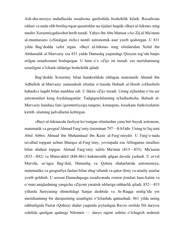  
 
Ash-sha-mosiya mahallasida rasadxona qurilishida boshchilik kiladi. Rasadxona 
ishlari va unda olib borilayotgan quzatishlar na-tijalari haqida «Bayt ul-hikma» ning 
mudiri Xorazmiygahisobot berib turadi. Yahyo ibn Abu Mansur «Az-Zij al-Ma'muni 
al-mumtaxan» («Sinalgan zich») nomli astronomik asar yozib qodsirgan. U 831 
yilda Bag‘dodda vafot etgan. «Bayt ul-hikma» ning olimlaridan Xolid ibn 
Abdumalik al-Marvaziy esa 831 yidda Damashq yaqinidagi Qisiyon tog‘ida barpo 
etilgan rasadxonani boshqargan. U ham o‘z «Zij» ini tuzadi. yer meridianining 
uzunligini o‘lchash ishlariga boshchilik qiladi. 
Bag‘dodda Xorazmiy bilan hamkorlikda ishlagan matematik Ahmad ibn 
Adbulloh al-Marvaziy zamondosh olimlar o‘rtasida Habash al-Hosib («Hisobchi 
habash») laqabi bilan mashhur edi. U ikkita «Zij» tuzadi. Uning zijlaridan o‘rta asr 
astronomlari keng foydalanganlar. Tadqiqotchilarning ta'kidlashicha, Habash al-
Marvaziy handasa fani (geometriya)ga tangens, kotangens, kosekans funksiyalarini 
kiritib, ularning jadvallarini keltirgan. 
«Bayt ul-hikma»da faoliyat ko‘rsatgan olimlardan yana biri buyuk astronom, 
matematik va geograf Ahmad Farg‘oniy (taxminan 797—8-b5)dir. Uning to‘liq ismi 
Abul Abbos Ahmad ibn Muhammad ibn Kasir al-Farg‘oniydir. U Farg‘o-nada 
tavallud topgani uchun Sharqsa al-Farg‘oniy, yevropada esa Alfraganus taxallusi 
bilan shuhrat topgan. Ahmad Farg‘oniy xalifa Ma'mun (813—833), Mu'tasim 
(833—842) va Mutavakkil (846-861) hukmronlik qilgan davrda yashadi. U avval 
Marvda, so‘ngra Bag‘dod, Damashq va Qohira shaharlarida astronomiya, 
matematika va geografiya fanlari bilan shug‘ullandi va qator ilmiy va amaliy asarlar 
yozib qoldirdi. U asosan Damashqsaga rasadxonada osmon jismlari hara-katini va 
o‘rnini aniqlashning yangicha «Zij»ini yaratish ishlariga rahbarlik qiladi. 832—833 
yillarda Suriyaning shimolidagi Sanjar dashtida va Ar-Raqqa oralig‘ida yer 
meridianining bir darajasining uzunligini o‘lchashda qatnashadi. 861 yilda uning 
rahbarligida Fustat (Qohira) shahri yaqinida joylashgan Ravzo orolida Nil daryosi 
sohilida qurilgan qadimgi Nilometr — daryo oqimi sathini o‘lchagich inshooti 
