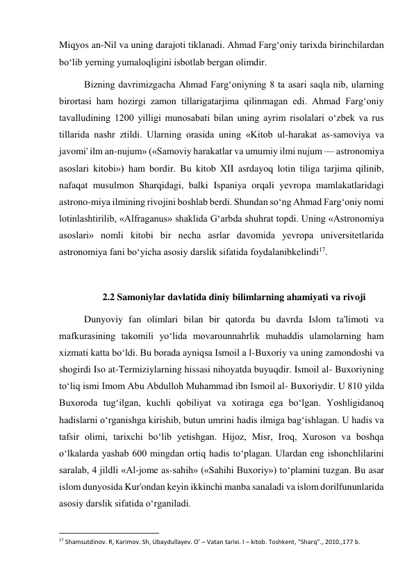  
 
Miqyos an-Nil va uning darajoti tiklanadi. Ahmad Farg‘oniy tarixda birinchilardan 
bo‘lib yerning yumaloqligini isbotlab bergan olimdir. 
Bizning davrimizgacha Ahmad Farg‘oniyning 8 ta asari saqla nib, ularning 
birortasi ham hozirgi zamon tillarigatarjima qilinmagan edi. Ahmad Farg‘oniy 
tavalludining 1200 yilligi munosabati bilan uning ayrim risolalari o‘zbek va rus 
tillarida nashr ztildi. Ularning orasida uning «Kitob ul-harakat as-samoviya va 
javomi' ilm an-nujum» («Samoviy harakatlar va umumiy ilmi nujum — astronomiya 
asoslari kitobi») ham bordir. Bu kitob XII asrdayoq lotin tiliga tarjima qilinib, 
nafaqat musulmon Sharqidagi, balki Ispaniya orqali yevropa mamlakatlaridagi 
astrono-miya ilmining rivojini boshlab berdi. Shundan so‘ng Ahmad Farg‘oniy nomi 
lotinlashtirilib, «Alfraganus» shaklida G‘arbda shuhrat topdi. Uning «Astronomiya 
asoslari» nomli kitobi bir necha asrlar davomida yevropa universitetlarida 
astronomiya fani bo‘yicha asosiy darslik sifatida foydalanibkelindi17. 
 
2.2 Samoniylar davlatida diniy bilimlarning ahamiyati va rivoji 
Dunyoviy fan olimlari bilan bir qatorda bu davrda Islom ta'limoti va 
mafkurasining takomili yo‘lida movarounnahrlik muhaddis ulamolarning ham 
xizmati katta bo‘ldi. Bu borada ayniqsa Ismoil a l-Buxoriy va uning zamondoshi va 
shogirdi Iso at-Termiziylarning hissasi nihoyatda buyuqdir. Ismoil al- Buxoriyning 
to‘liq ismi Imom Abu Abdulloh Muhammad ibn Ismoil al- Buxoriydir. U 810 yilda 
Buxoroda tug‘ilgan, kuchli qobiliyat va xotiraga ega bo‘lgan. Yoshligidanoq 
hadislarni o‘rganishga kirishib, butun umrini hadis ilmiga bag‘ishlagan. U hadis va 
tafsir olimi, tarixchi bo‘lib yetishgan. Hijoz, Misr, Iroq, Xuroson va boshqa 
o‘lkalarda yashab 600 mingdan ortiq hadis to‘plagan. Ulardan eng ishonchlilarini 
saralab, 4 jildli «Al-jome as-sahih» («Sahihi Buxoriy») to‘plamini tuzgan. Bu asar 
islom dunyosida Kur'ondan keyin ikkinchi manba sanaladi va islom dorilfununlarida 
asosiy darslik sifatida o‘rganiladi. 
                                                           
17 Shamsutdinov. R, Karimov. Sh, Ubaydullayev. O’ – Vatan tarixi. I – kitob. Toshkent, “Sharq”., 2010.,177 b. 
