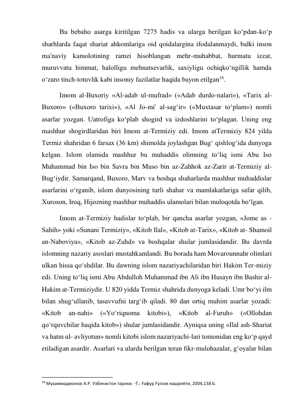  
 
Bu bebaho asarga kiritilgan 7275 hadis va ularga berilgan ko‘pdan-ko‘p 
sharhlarda faqat shariat ahkomlariga oid qoidalargina ifodalanmaydi, balki inson 
ma'naviy kamolotining ramzi hisoblangan mehr-muhabbat, hurmatu izzat, 
muruvvatu himmat, halolligu mehnatsevarlik, saxiyligu ochiqko‘ngillik hamda 
o‘zaro tinch-totuvlik kabi insoniy fazilatlar haqida bayon etilgan18. 
Imom al-Buxoriy «Al-adab ul-mufrad» («Adab durdo-nalari»), «Tarix al- 
Buxoro» («Buxoro tarixi»), «Al Jo-mi' al-sag‘ir» («Muxtasar to‘plam») nomli 
asarlar yozgan. Uatrofiga ko‘plab shogird va izdoshlarini to‘plagan. Uning eng 
mashhur shogirdlaridan biri Imom at-Termiziy edi. Imom atTermiziy 824 yilda 
Termiz shahridan 6 farsax (36 km) shimolda joylashgan Bug‘ qishlog‘ida dunyoga 
kelgan. Islom olamida mashhur bu muhaddis olimning to‘liq ismi Abu Iso 
Muhammad bin Iso bin Savra bin Muso bin az-Zahhok az-Zarir at-Termiziy al-
Bug‘iydir. Samarqand, Buxoro, Marv va boshqa shaharlarda mashhur muhaddislar 
asarlarini o‘rganib, islom dunyosining turli shahar va mamlakatlariga safar qilib, 
Xuroson, Iroq, Hijozning mashhur muhaddis ulamolari bilan muloqotda bo‘lgan. 
Imom at-Termiziy hadislar to‘plab, bir qancha asarlar yozgan, «Jome as - 
Sahih» yoki «Sunani Termiziy», «Kitob Ilal», «Kitob at-Tarix», «Kitob at- Shamoil 
an-Naboviya», «Kitob az-Zuhd» va boshqalar shular jumlasidandir. Bu davrda 
islomning nazariy asoslari mustahkamlandi. Bu borada ham Movarounnahr olimlari 
ulkan hissa qo‘shdilar. Bu dawning islom nazariyachilaridan biri Hakim Ter-miziy 
edi. Uning to‘liq ismi Abu Abdulloh Muhammad ibn Ali ibn Husayn ibn Bashir al-
Hakim at-Termiziydir. U 820 yidda Termiz shahrida dunyoga keladi. Umr bo‘yi ilm 
bilan shug‘ullanib, tasavvufni targ‘ib qiladi. 80 dan ortiq muhim asarlar yozadi: 
«Kitob 
an-nahi» 
(«Yo‘riqnoma 
kitobi»), 
«Kitob 
al-Furuh» 
(«Ollohdan 
qo‘rquvchilar haqida kitob») shular jumlasidandir. Ayniqsa uning «Ilal ash-Shariat 
va hatm ul- avliyotun» nomli kitobi islom nazariyachi-lari tomonidan eng ko‘p qayd 
etiladigan asardir. Asarlari va ularda berilgan teran fikr-mulohazalar, g‘oyalar bilan 
                                                           
18 Мухаммаджонов А.Р. Узбекистон тарихи. -Т.: Fафур Fулом нашриёти, 2004,138 b. 
