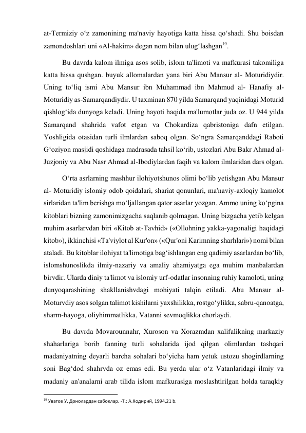  
 
at-Termiziy o‘z zamonining ma'naviy hayotiga katta hissa qo‘shadi. Shu boisdan 
zamondoshlari uni «Al-hakim» degan nom bilan ulug‘lashgan19. 
Bu davrda kalom ilmiga asos solib, islom ta'limoti va mafkurasi takomiliga 
katta hissa qushgan. buyuk allomalardan yana biri Abu Mansur al- Moturidiydir. 
Uning to‘liq ismi Abu Mansur ibn Muhammad ibn Mahmud al- Hanafiy al-
Moturidiy as-Samarqandiydir. U taxminan 870 yilda Samarqand yaqinidagi Moturid 
qishlog‘ida dunyoga keladi. Uning hayoti haqida ma'lumotlar juda oz. U 944 yilda 
Samarqand shahrida vafot etgan va Chokardiza qabristoniga dafn etilgan. 
Yoshligida otasidan turli ilmlardan saboq olgan. So‘ngra Samarqanddagi Raboti 
G‘oziyon masjidi qoshidaga madrasada tahsil ko‘rib, ustozlari Abu Bakr Ahmad al-
Juzjoniy va Abu Nasr Ahmad al-Ibodiylardan faqih va kalom ilmlaridan dars olgan. 
O‘rta asrlarning mashhur ilohiyotshunos olimi bo‘lib yetishgan Abu Mansur 
al- Moturidiy islomiy odob qoidalari, shariat qonunlari, ma'naviy-axloqiy kamolot 
sirlaridan ta'lim berishga mo‘ljallangan qator asarlar yozgan. Ammo uning ko‘pgina 
kitoblari bizning zamonimizgacha saqlanib qolmagan. Uning bizgacha yetib kelgan 
muhim asarlarvdan biri «Kitob at-Tavhid» («Ollohning yakka-yagonaligi haqidagi 
kitob»), ikkinchisi «Ta'viylot al Kur'on» («Qur'oni Karimning sharhlari») nomi bilan 
ataladi. Bu kitoblar ilohiyat ta'limotiga bag‘ishlangan eng qadimiy asarlardan bo‘lib, 
islomshunoslikda ilmiy-nazariy va amaliy ahamiyatga ega muhim manbalardan 
birvdir. Ularda diniy ta'limot va islomiy urf-odatlar insonning ruhiy kamoloti, uning 
dunyoqarashining shakllanishvdagi mohiyati talqin etiladi. Abu Mansur al-
Moturvdiy asos solgan talimot kishilarni yaxshilikka, rostgo‘ylikka, sabru-qanoatga, 
sharm-hayoga, oliyhimmatlikka, Vatanni sevmoqlikka chorlaydi. 
Bu davrda Movarounnahr, Xuroson va Xorazmdan xalifalikning markaziy 
shaharlariga borib fanning turli sohalarida ijod qilgan olimlardan tashqari 
madaniyatning deyarli barcha sohalari bo‘yicha ham yetuk ustozu shogirdlarning 
soni Bag‘dod shahrvda oz emas edi. Bu yerda ular o‘z Vatanlaridagi ilmiy va 
madaniy an'analarni arab tilida islom mafkurasiga moslashtirilgan holda taraqkiy 
                                                           
19 Уватов У. Донолардан сабоклар. -Т.: А.Кoдирий, 1994,21 b. 
