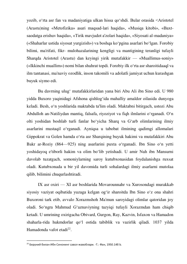  
 
yozib, o‘rta asr fan va madaniyatiga ulkan hissa qo‘shdi. Bular orasida <Aristotel 
(Arastu)ning «Metofizika» asari maqsad-lari haqida», «Musiqa kitobi», «Baxt-
saodatga erishuv haqida», «Tirik mavjudot a'zolari haqida», «Siyosati al-madaniya» 
(«Shaharlar ustida siyosat yurgizish») va boshqa ko‘pgina asarlari bo‘lgan. Forobiy 
bilimi, ma'rifati, fikr- mulohazalarining kengligi va mantigining teranligi tufayli 
Sharqda Aristotel (Arastu) dan keyingi yirik mutafakkir — «Muallimus-soniy» 
(«Ikkinchi muallim») nomi bilan shuhrat topdi. Forobiy ilk o‘rta asr sharoitidaaql va 
ilm tantanasi, ma'naviy ozodlik, inson takomili va adolatli jamiyat uchun kurashgan 
buyuk siymo edi. 
Bu davrning ulug‘ mutafakkirlaridan yana biri Abu Ali ibn Sino edi. U 980 
yidda Buxoro yaqinidagi Afshona qishlog‘ida mahalliy amaldor oilasida dunyoga 
keladi. Besh, o‘n yoshlarida maktabda ta'lim oladi. Maktabni bitirgach, ustozi Abu 
Abdulloh an-Natiliydan mantiq, falsafa, riyoziyot va fiqh ilmlarini o‘rganadi. O‘n 
olti yoshidan boshlab turli fanlar bo‘yicha Sharq va G‘arb olimlarining ilmiy 
asarlarini mustaqil o‘rganadi. Ayniqsa u tabobat ilmining qadimgi allomalari 
Gippokrat va Golen hamda o‘rta asr Sharqining buyuk hakimi va mutafakkiri Abu 
Bakr ar-Roziy (864—925) ning asarlarini puxta o‘rganadi. Ibn Sino o‘n yetti 
yoshidayoq e'tiborli hakim va olim bo‘lib yetishadi. U amir Nuh ibn Mansurni 
davolab tuzatgach, somoniylarning saroy kutubxonasidan foydalanishga ruxsat 
oladi. Kutubxonada u bir yil davomida turli sohalardagi ilmiy asarlarni mutolaa 
qilib, bilimini chuqurlashtiradi. 
IX asr oxiri — XI asr boshlarida Movarounnahr va Xurosondagi murakkab 
siyosiy vaziyat oqibatida yuzaga kelgan og‘ir sharoitda Ibn Sino o‘z ona shahri 
Buxoroni tark etib, avvalo Xorazmshoh Ma'mun saroyidagi olimlar qatoridan joy 
oladi. So‘ngra Mahmud G‘aznaviyning tazyiqi tufayli Xorazmdan ham chiqib 
ketadi. U umrining oxirigacha Obivard, Gurgon, Ray, Kazvin, Isfaxon va Hamadon 
shaharla-rida hukmdorlar qo‘l ostida tabiblik va vazirlik qiladi. 1037 yilda 
Hamadonda vafot etadi22. 
                                                           
22 Беруний билан Ибн Синонинг савол-жавоблари. -Т.: Фан, 1950.14б b. 
