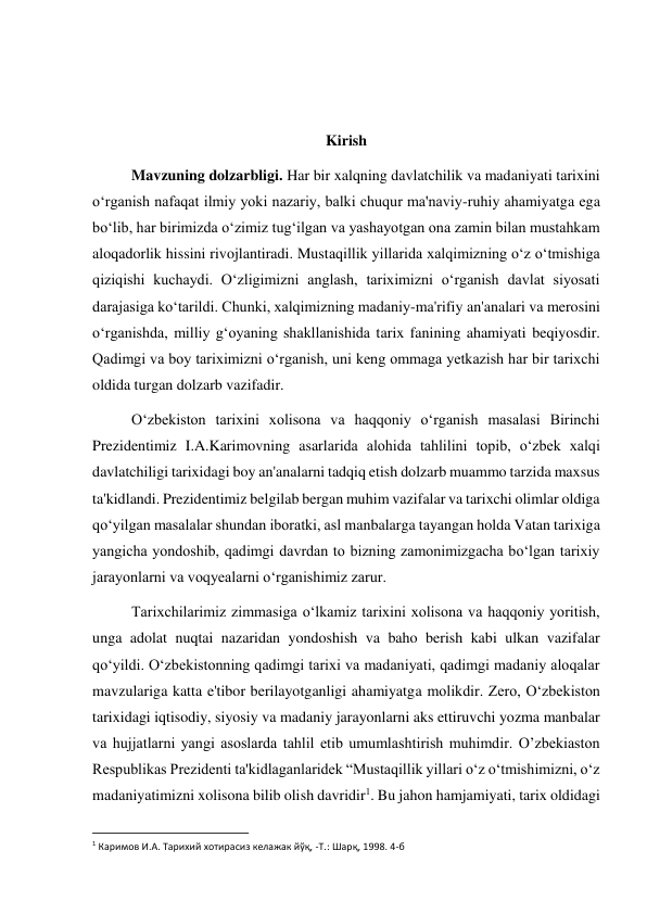  
 
 
 
Kirish 
Mavzuning dolzarbligi. Har bir xalqning davlatchilik va madaniyati tarixini 
o‘rganish nafaqat ilmiy yoki nazariy, balki chuqur ma'naviy-ruhiy ahamiyatga ega 
bo‘lib, har birimizda o‘zimiz tug‘ilgan va yashayotgan ona zamin bilan mustahkam 
aloqadorlik hissini rivojlantiradi. Mustaqillik yillarida xalqimizning o‘z o‘tmishiga 
qiziqishi kuchaydi. O‘zligimizni anglash, tariximizni o‘rganish davlat siyosati 
darajasiga ko‘tarildi. Chunki, xalqimizning madaniy-ma'rifiy an'analari va merosini 
o‘rganishda, milliy g‘oyaning shakllanishida tarix fanining ahamiyati beqiyosdir. 
Qadimgi va boy tariximizni o‘rganish, uni keng ommaga yetkazish har bir tarixchi 
oldida turgan dolzarb vazifadir.  
O‘zbekiston tarixini xolisona va haqqoniy o‘rganish masalasi Birinchi 
Prezidentimiz I.A.Karimovning asarlarida alohida tahlilini topib, o‘zbek xalqi 
davlatchiligi tarixidagi boy an'analarni tadqiq etish dolzarb muammo tarzida maxsus 
ta'kidlandi. Prezidentimiz belgilab bergan muhim vazifalar va tarixchi olimlar oldiga 
qo‘yilgan masalalar shundan iboratki, asl manbalarga tayangan holda Vatan tarixiga 
yangicha yondoshib, qadimgi davrdan to bizning zamonimizgacha bo‘lgan tarixiy 
jarayonlarni va voqyealarni o‘rganishimiz zarur. 
 
Tarixchilarimiz zimmasiga o‘lkamiz tarixini xolisona va haqqoniy yoritish, 
unga adolat nuqtai nazaridan yondoshish va baho berish kabi ulkan vazifalar 
qo‘yildi. O‘zbekistonning qadimgi tarixi va madaniyati, qadimgi madaniy aloqalar 
mavzulariga katta e'tibor berilayotganligi ahamiyatga molikdir. Zero, O‘zbekiston 
tarixidagi iqtisodiy, siyosiy va madaniy jarayonlarni aks ettiruvchi yozma manbalar 
va hujjatlarni yangi asoslarda tahlil etib umumlashtirish muhimdir. O’zbekiaston 
Respublikas Prezidenti ta'kidlaganlaridek “Mustaqillik yillari o‘z o‘tmishimizni, o‘z 
madaniyatimizni xolisona bilib olish davridir1. Bu jahon hamjamiyati, tarix oldidagi 
                                                           
1 Каримов И.А. Тарихий хотирасиз келажак йўқ, -Т.: Шарқ, 1998. 4-б 
