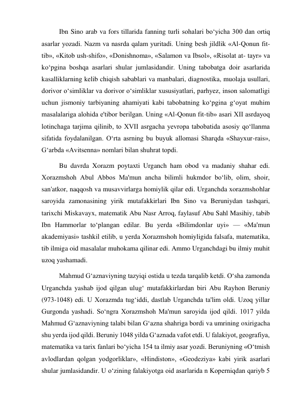  
 
Ibn Sino arab va fors tillarida fanning turli sohalari bo‘yicha 300 dan ortiq 
asarlar yozadi. Nazm va nasrda qalam yuritadi. Uning besh jildlik «Al-Qonun fit-
tib», «Kitob ush-shifo», «Donishnoma», «Salamon va Ibsol», «Risolat at- tayr» va 
ko‘pgina boshqa asarlari shular jumlasidandir. Uning tabobatga doir asarlarida 
kasalliklarning kelib chiqish sabablari va manbalari, diagnostika, muolaja usullari, 
dorivor o‘simliklar va dorivor o‘simliklar xususiyatlari, parhyez, inson salomatligi 
uchun jismoniy tarbiyaning ahamiyati kabi tabobatning ko‘pgina g‘oyat muhim 
masalalariga alohida e'tibor berilgan. Uning «Al-Qonun fit-tib» asari XII asrdayoq 
lotinchaga tarjima qilinib, to XVII asrgacha yevropa tabobatida asosiy qo‘llanma 
sifatida foydalanilgan. O‘rta asrning bu buyuk allomasi Sharqda «Shayxur-rais», 
G‘arbda «Avitsenna» nomlari bilan shuhrat topdi. 
Bu davrda Xorazm poytaxti Urganch ham obod va madaniy shahar edi. 
Xorazmshoh Abul Abbos Ma'mun ancha bilimli hukmdor bo‘lib, olim, shoir, 
san'atkor, naqqosh va musavvirlarga homiylik qilar edi. Urganchda xorazmshohlar 
saroyida zamonasining yirik mutafakkirlari Ibn Sino va Beruniydan tashqari, 
tarixchi Miskavayx, matematik Abu Nasr Arroq, faylasuf Abu Sahl Masihiy, tabib 
Ibn Hammorlar to‘plangan edilar. Bu yerda «Bilimdonlar uyi» — «Ma'mun 
akademiyasi» tashkil etilib, u yerda Xorazmshoh homiyligida falsafa, matematika, 
tib ilmiga oid masalalar muhokama qilinar edi. Ammo Urganchdagi bu ilmiy muhit 
uzoq yashamadi.  
Mahmud G‘aznaviyning tazyiqi ostida u tezda tarqalib ketdi. O‘sha zamonda 
Urganchda yashab ijod qilgan ulug‘ mutafakkirlardan biri Abu Rayhon Beruniy 
(973-1048) edi. U Xorazmda tug‘iddi, dastlab Urganchda ta'lim oldi. Uzoq yillar 
Gurgonda yashadi. So‘ngra Xorazmshoh Ma'mun saroyida ijod qildi. 1017 yilda 
Mahmud G‘aznaviyning talabi bilan G‘azna shahriga bordi va umrining oxirigacha 
shu yerda ijod qildi. Beruniy 1048 yilda G‘aznada vafot etdi. U falakiyot, geografiya, 
matematika va tarix fanlari bo‘yicha 154 ta ilmiy asar yozdi. Beruniyning «O‘tmish 
avlodlardan qolgan yodgorliklar», «Hindiston», «Geodeziya» kabi yirik asarlari 
shular jumlasidandir. U o‘zining falakiyotga oid asarlarida n Koperniqdan qariyb 5 
