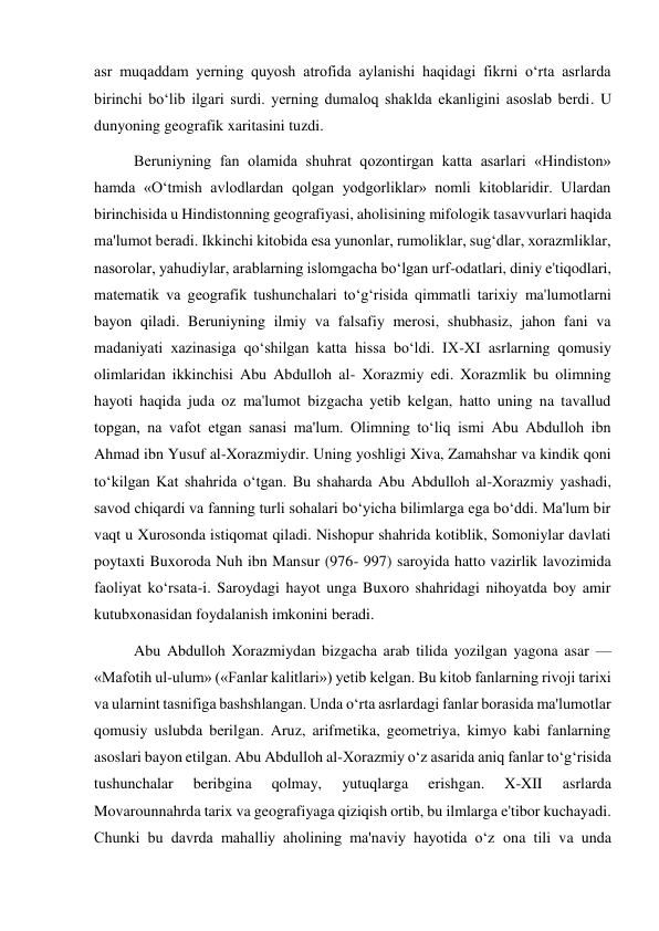  
 
asr muqaddam yerning quyosh atrofida aylanishi haqidagi fikrni o‘rta asrlarda 
birinchi bo‘lib ilgari surdi. yerning dumaloq shaklda ekanligini asoslab berdi. U 
dunyoning geografik xaritasini tuzdi. 
Beruniyning fan olamida shuhrat qozontirgan katta asarlari «Hindiston» 
hamda «O‘tmish avlodlardan qolgan yodgorliklar» nomli kitoblaridir. Ulardan 
birinchisida u Hindistonning geografiyasi, aholisining mifologik tasavvurlari haqida 
ma'lumot beradi. Ikkinchi kitobida esa yunonlar, rumoliklar, sug‘dlar, xorazmliklar, 
nasorolar, yahudiylar, arablarning islomgacha bo‘lgan urf-odatlari, diniy e'tiqodlari, 
matematik va geografik tushunchalari to‘g‘risida qimmatli tarixiy ma'lumotlarni 
bayon qiladi. Beruniyning ilmiy va falsafiy merosi, shubhasiz, jahon fani va 
madaniyati xazinasiga qo‘shilgan katta hissa bo‘ldi. IX-XI asrlarning qomusiy 
olimlaridan ikkinchisi Abu Abdulloh al- Xorazmiy edi. Xorazmlik bu olimning 
hayoti haqida juda oz ma'lumot bizgacha yetib kelgan, hatto uning na tavallud 
topgan, na vafot etgan sanasi ma'lum. Olimning to‘liq ismi Abu Abdulloh ibn 
Ahmad ibn Yusuf al-Xorazmiydir. Uning yoshligi Xiva, Zamahshar va kindik qoni 
to‘kilgan Kat shahrida o‘tgan. Bu shaharda Abu Abdulloh al-Xorazmiy yashadi, 
savod chiqardi va fanning turli sohalari bo‘yicha bilimlarga ega bo‘ddi. Ma'lum bir 
vaqt u Xurosonda istiqomat qiladi. Nishopur shahrida kotiblik, Somoniylar davlati 
poytaxti Buxoroda Nuh ibn Mansur (976- 997) saroyida hatto vazirlik lavozimida 
faoliyat ko‘rsata-i. Saroydagi hayot unga Buxoro shahridagi nihoyatda boy amir 
kutubxonasidan foydalanish imkonini beradi. 
Abu Abdulloh Xorazmiydan bizgacha arab tilida yozilgan yagona asar — 
«Mafotih ul-ulum» («Fanlar kalitlari») yetib kelgan. Bu kitob fanlarning rivoji tarixi 
va ularnint tasnifiga bashshlangan. Unda o‘rta asrlardagi fanlar borasida ma'lumotlar 
qomusiy uslubda berilgan. Aruz, arifmetika, geometriya, kimyo kabi fanlarning 
asoslari bayon etilgan. Abu Abdulloh al-Xorazmiy o‘z asarida aniq fanlar to‘g‘risida 
tushunchalar 
beribgina 
qolmay, 
yutuqlarga 
erishgan. 
X-XII 
asrlarda 
Movarounnahrda tarix va geografiyaga qiziqish ortib, bu ilmlarga e'tibor kuchayadi. 
Chunki bu davrda mahalliy aholining ma'naviy hayotida o‘z ona tili va unda 
