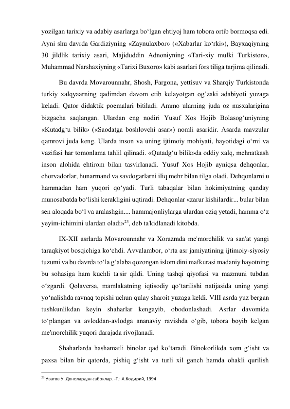  
 
yozilgan tarixiy va adabiy asarlarga bo‘lgan ehtiyoj ham tobora ortib bormoqsa edi. 
Ayni shu davrda Gardiziyning «Zaynulaxbor» («Xabarlar ko‘rki»), Bayxaqiyning 
30 jildlik tarixiy asari, Majiduddin Adnoniyning «Tari-xiy mulki Turkiston», 
Muhammad Narshaxiyning «Tarixi Buxoro» kabi asarlari fors tiliga tarjima qilinadi. 
Bu davrda Movarounnahr, Shosh, Fargona, yettisuv va Sharqiy Turkistonda 
turkiy xalqyaarning qadimdan davom etib kelayotgan og‘zaki adabiyoti yuzaga 
keladi. Qator didaktik poemalari bitiladi. Ammo ularning juda oz nusxalarigina 
bizgacha saqlangan. Ulardan eng nodiri Yusuf Xos Hojib Bolasog‘uniyning 
«Kutadg‘u bilik» («Saodatga boshlovchi asar») nomli asaridir. Asarda mavzular 
qamrovi juda keng. Ularda inson va uning ijtimoiy mohiyati, hayotidagi o‘rni va 
vazifasi har tomonlama tahlil qilinadi. «Qutadg‘u bilik»da oddiy xalq, mehnatkash 
inson alohida ehtirom bilan tasvirlanadi. Yusuf Xos Hojib ayniqsa dehqonlar, 
chorvadorlar, hunarmand va savdogarlarni iliq mehr bilan tilga oladi. Dehqonlarni u 
hammadan ham yuqori qo‘yadi. Turli tabaqalar bilan hokimiyatning qanday 
munosabatda bo‘lishi kerakligini uqtiradi. Dehqonlar «zarur kishilardir... bular bilan 
sen aloqada bo‘l va aralashgin.... hammajonliylarga ulardan oziq yetadi, hamma o‘z 
yeyim-ichimini ulardan oladi»23, deb ta'kidlanadi kitobda. 
IX-XII asrlarda Movarounnahr va Xorazmda me'morchilik va san'at yangi 
taraqkiyot bosqichiga ko‘chdi. Avvalambor, o‘rta asr jamiyatining ijtimoiy-siyosiy 
tuzumi va bu davrda to‘la g‘alaba qozongan islom dini mafkurasi madaniy hayotning 
bu sohasiga ham kuchli ta'sir qildi. Uning tashqi qiyofasi va mazmuni tubdan 
o‘zgardi. Qolaversa, mamlakatning iqtisodiy qo‘tarilishi natijasida uning yangi 
yo‘nalishda ravnaq topishi uchun qulay sharoit yuzaga keldi. VIII asrda yuz bergan 
tushkunlikdan keyin shaharlar kengayib, obodonlashadi. Asrlar davomida 
to‘plangan va avloddan-avlodga ananaviy ravishda o‘gib, tobora boyib kelgan 
me'morchilik yuqori darajada rivojlanadi. 
Shaharlarda hashamatli binolar qad ko‘taradi. Binokorlikda xom g‘isht va 
paxsa bilan bir qatorda, pishiq g‘isht va turli xil ganch hamda ohakli qurilish 
                                                           
23 Уватов У. Донолардан сабоклар. -Т.: А.Кoдирий, 1994 
